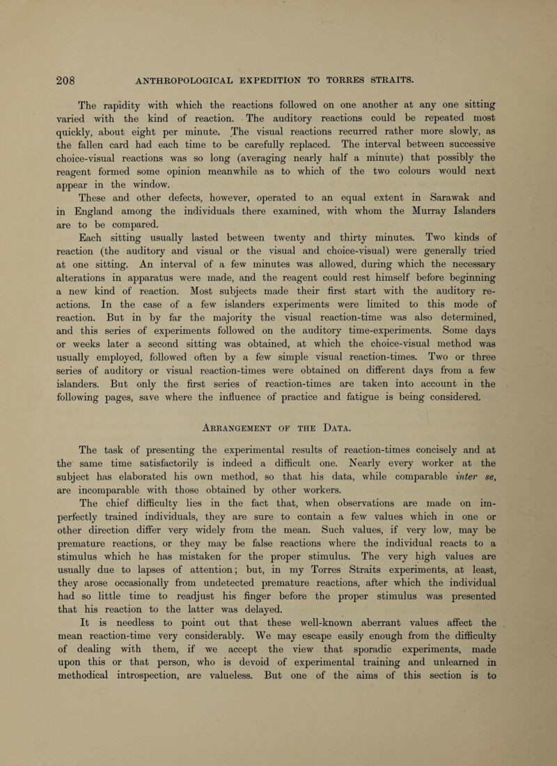 The rapidity with which the reactions followed on one another at any one sitting varied with the kind of reaction. The auditory reactions could be repeated most quickly, about eight per minute. The visual reactions recurred rather more slowly, as the fallen card had each time to be carefully replaced. The interval between successive choice-visual reactions was so long (averaging nearly half a minute) that possibly the reagent formed some opinion meanwhile as to which of the two colours would next appear in the window. These and other defects, however, operated to an equal extent in Sarawak and in England among the individuals there examined, with whom the Murray Islanders are to be compared. Each sitting usually lasted between twenty and thirty minutes. Two kinds of reaction (the auditory and visual or the visual and choice-visual) were generally tried at one sitting. An interval of a few minutes was allowed, during which the necessary alterations in apparatus were made, and the reagent could rest himself before beginning a new kind of reaction. Most subjects made their first start with the auditory re¬ actions. In the case of a few islanders experiments were limited to this mode of reaction. But in by far the majority the visual reaction-time was also determined, and this series of experiments followed on the auditory time-experiments. Some days or weeks later a second sitting was obtained, at which the choice-visual method was usually employed, followed often by a few simple visual reaction-times. Two or three series of auditory or visual reaction-times were obtained on different days from a few islanders. But only the first series of reaction-times are taken into account in the following pages, save where the influence of practice and fatigue is being considered. Arrangement of the Data. The task of presenting the experimental results of reaction-times concisely and at the same time satisfactorily is indeed a difficult one. Nearly every worker at the subject has elaborated his own method, so that his data, while comparable inter se, are incomparable with those obtained by other workers. The chief difficulty lies in the fact that, when observations are made on im¬ perfectly trained individuals, they are sure to contain a few values which in one or other direction differ very widely from the mean. Such values, if very low, may be premature reactions, or they may be false reactions where the individual reacts to a stimulus which he has mistaken for the proper stimulus. The very high values are usually due to lapses of attention; but, in my Torres Straits experiments, at least, they arose occasionally from undetected premature reactions, after which the individual had so little time to readjust his finger before the proper stimulus was presented that his reaction to the latter was delayed. It is needless to point out that these well-known aberrant values affect the mean reaction-time very considerably. We may escape easily enough from the difficulty of dealing with them, if we accept the view that sporadic experiments, made upon this or that person, who is devoid of experimental training and unlearned in methodical introspection, are valueless. But one of the aims of this section is to