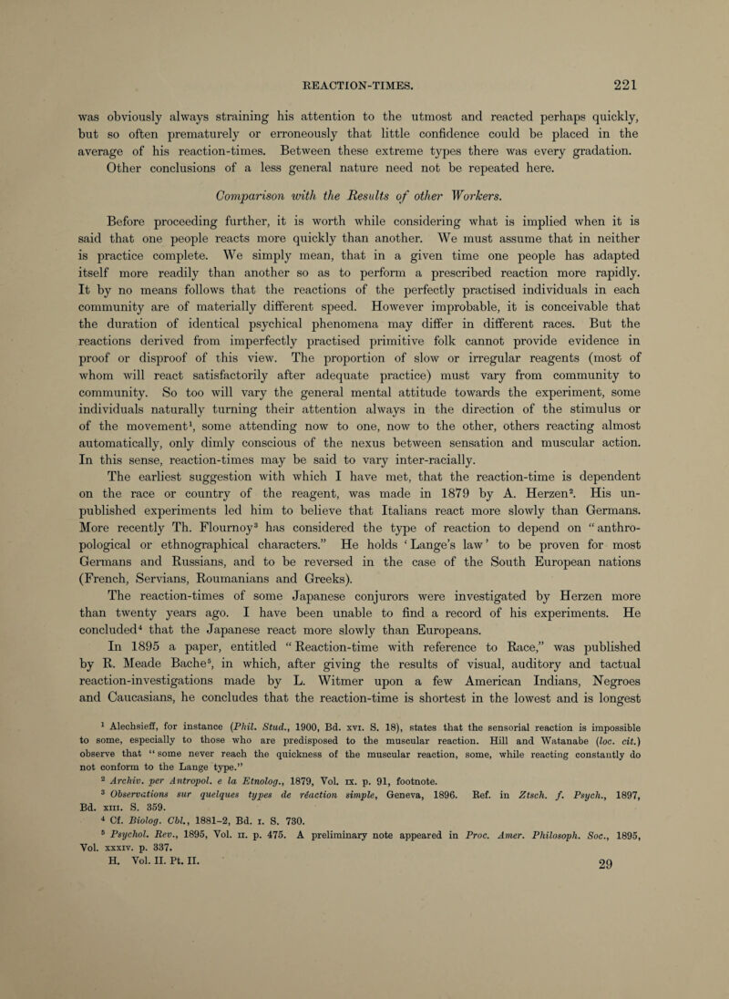 was obviously always straining his attention to the utmost and reacted perhaps quickly, but so often prematurely or erroneously that little confidence could be placed in the average of his reaction-times. Between these extreme types there was every gradation. Other conclusions of a less general nature need not be repeated here. Comparison with the Results of other Workers. Before proceeding further, it is worth while considering what is implied when it is said that one people reacts more quickly than another. We must assume that in neither is practice complete. We simply mean, that in a given time one people has adapted itself more readily than another so as to perform a prescribed reaction more rapidly. It by no means follows that the reactions of the perfectly practised individuals in each community are of materially different speed. However improbable, it is conceivable that the duration of identical psychical phenomena may differ in different races. But the reactions derived from imperfectly practised primitive folk cannot provide evidence in proof or disproof of this view. The proportion of slow or irregular reagents (most of whom will react satisfactorily after adequate practice) must vary from community to community. So too will vary the general mental attitude towards the experiment, some individuals naturally turning their attention always in the direction of the stimulus or of the movement1, some attending now to one, now to the other, others reacting almost automatically, only dimly conscious of the nexus between sensation and muscular action. In this sense, reaction-times may be said to vary inter-racially. The earliest suggestion with which I have met, that the reaction-time is dependent on the race or country of the reagent, was made in 1879 by A. Herzen2. His un¬ published experiments led him to believe that Italians react more slowly than Germans. More recently Th. Flournoy3 has considered the type of reaction to depend on “ anthro¬ pological or ethnographical characters.” He holds ‘Lange’s law’ to be proven for most Germans and Russians, and to be reversed in the case of the South European nations (French, Servians, Roumanians and Greeks). The reaction-times of some Japanese conjurors were investigated by Herzen more than twenty years ago. I have been unable to find a record of his experiments. He concluded4 that the Japanese react more slowly than Europeans. In 1895 a paper, entitled “ Reaction-time with reference to Race,” was published by R. Meade Bache5, in which, after giving the results of visual, auditory and tactual reaction-investigations made by L. Witmer upon a few American Indians, Negroes and Caucasians, he concludes that the reaction-time is shortest in the lowest and is longest 1 Alechsieff, for instance (Phil. Stud., 1900, Bd. xvi. S. 18), states that the sensorial reaction is impossible to some, especially to those who are predisposed to the muscular reaction. Hill and Watanabe (loc. cit.) observe that “ some never reach the quickness of the muscular reaction, some, while reacting constantly do not conform to the Lange type.” 2 Archiv. per Antropol. e la Etnolog., 1879, Vol. ix. p. 91, footnote. 3 Observations sur quelques types de reaction simple, Geneva, 1896. Ref. in Ztsch. f. Psych., 1897, Bd. xm. S. 359. 4 Cf. Biolog. Cbl., 1881-2, Bd. i. S. 730. 5 Psychol. Rev., 1895, Vol. n. p. 475. A preliminary note appeared in Proc. Amer. Philosoph. Soc., 1895, Vol. xxxiv. p. 337. H. Vol. II. Pt. II. 29