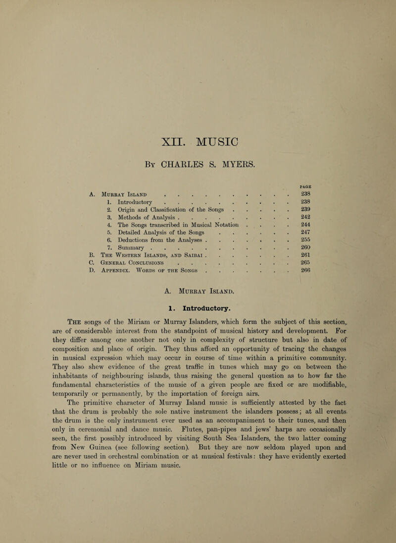 By CHARLES S. MYERS. PAGE A. Murray Island.238 1. Introductory.238 2. Origin and Classification of the Songs.239 3. Methods of Analysis.242 4. The Songs transcribed in Musical Notation .... 244 5. Detailed Analysis of the Songs.247 6. Deductions from the Analyses.255 7. Summary.260 B. The Western Islands, and Saibai.261 C. General Conclusions.265 D. Appendix. Words op the Songs.266 A. Murray Island. 1. Introductory. The songs of the Miriam or Murray Islanders, which form the subject of this section,, are of considerable interest from the standpoint of musical history and development. For they differ among one another not only in complexity of structure but also in date of composition and place of origin. They thus afford an opportunity of tracing the changes in musical expression which may occur in course of time within a primitive community. They also shew evidence of the great traffic in tunes which may go on between the inhabitants of neighbouring islands, thus raising the general question as to how far the fundamental characteristics of the music of a given people are fixed or are modifiable, temporarily or permanently, by the importation of foreign airs. The primitive character of Murray Island music is sufficiently attested by the fact that the drum is probably the sole native instrument the islanders possess; at all events the drum is the only instrument ever used as an accompaniment to their tunes, and then only in ceremonial and dance music. Flutes, pan-pipes and jews’ harps are occasionally seen, the first possibly introduced by visiting South Sea Islanders, the two latter coming from New Guinea (see following section). But they are now seldom played upon and are never used in orchestral combination or at musical festivals: they have evidently exerted little or no influence on Miriam music.