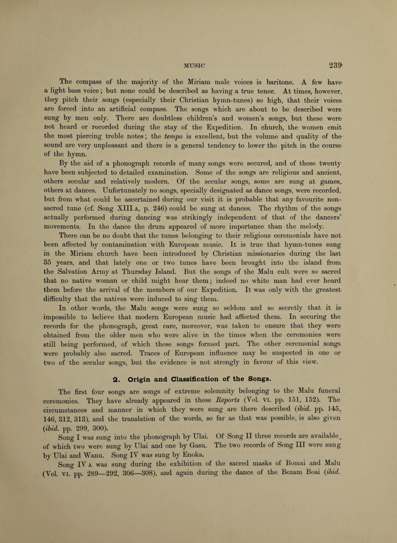 The compass of the majority of the Miriam male voices is baritone. A few have a light bass voice; but none could be described as having a true tenor. At times, however, they pitch their songs (especially their Christian hymn-tunes) so high, that their voices are forced into an artificial compass. The songs which are about to be described were sung by men only. There are doubtless children’s and women’s songs, but these were not heard or recorded during the stay of the Expedition. In church, the women emit the most piercing treble notes; the tempo is excellent, but the volume and quality of the- sound are very unpleasant and there is a general tendency to lower the pitch in the course of the hymn. By the aid of a phonograph records of many songs were secured, and of these twenty have been subjected to detailed examination. Some of the songs are religious and ancient, others secular and relatively modern. Of the secular songs, some are sung at games,, others at dances. Unfortunately no songs, specially designated as dance songs, were recorded, but from what could be ascertained during our visit it is probable that any favourite non- sacred tune (cf Song XIII A, p. 246) could be sung at dances. The rhythm of the songs actually performed during dancing was strikingly independent of that of the dancers” movements. In the dance the drum appeared of more importance than the melody. There can be no doubt that the tunes belonging to their religious ceremonials have not been affected by contamination with European music. It is true that hymn-tunes sung in the Miriam church have been introduced by Christian missionaries during the last 35 years, and that lately one or two tunes have been brought into the island from the Salvation Army at Thursday Island. But the songs of the Malu cult were so sacred that no native woman or child might hear them; indeed no white man had ever heard them before the arrival of the members of our Expedition. It was only with the greatest difficulty that the natives were induced to sing them. In other words, the Malu songs were sung so seldom and so secretly that it is impossible to believe that modern European music had affected them. In securing the records for the phonograph, great care, moreover, was taken to ensure that they were obtained from the older men who were alive in the times when the ceremonies were still being performed, of which these songs formed part. The other ceremonial songs were probably also sacred. Traces of European influence may be suspected in one or two of the secular songs, but the evidence is not strongly in favour of this view. 2. Origin and Classification of the Songs. The first four songs are songs of extreme solemnity belonging to the Malu funeral ceremonies. They have already appeared in these Reports (Vol. vi. pp. 151, 152). The circumstances and manner in which they were sung are there described {ibid. pp. 145, 146, 312, 313), and the translation of the words, so far as that was possible, is also given {ibid. pp. 299, 300). Song I was sung into the phonograph by Ulai. Of Song II three records are available^ of which two were sung by Ulai and one by Gasu. The two records of Song III were sung by Ulai and Wanu. Song IV was sung by Enoka. Song IV A was sung during the exhibition of the sacred masks of Bomai and Malu (Vol. VI. pp. 289—292, 306—308), and again during the dance of the Bezam Boai {ibid.