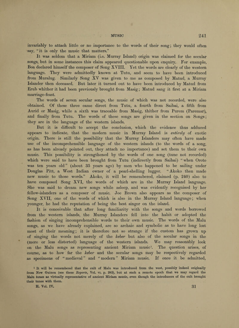 invariably to attach little or no importance to the words of their song; they would often say, “it is only the music that matters.” It was seldom that a Miriam (i.e. Murray Island) origin was claimed for the secular songs, but in some instances this claim appeared questionable upon enquiry. For example, Boa declared himself the composer of Song XVIII. Yet the words are clearly of the western language. They were admittedly known at Tutu, and seem to have been introduced from Muralug. Similarly Song XV was given to me as composed by Matud, a Murray Islander then deceased. But later it turned out to have been introduced by Matud from Erub whither it had been previously brought from Masig; Matud sang it first at a Miriam marriage-feast. The words of seven secular songs, the music of which was not recorded, were also obtained. Of these three came direct from Tutu, a fourth from Saibai, a fifth from Aurid or Masig, while a sixth was traceable from Masig, thither from Purem (Paremar), and finally from Tutu. The words of these songs are given in the section on Songs; they are in the language of the western islands. But it is difficult to accept the conclusion, which the evidence thus adduced appears to indicate, that the modern music in Murray Island is entirely of exotic origin. There is still the possibility that the Murray Islanders may often have made use of the incomprehensible language of the western islands (to the words of a song, as has been already pointed out, they attach no importance) and set them to their own music. This possibility is strengthened by the words of one song (tune not recorded) which were said to have been brought from Tutu (indirectly from Saibai) “ when Oroto was ten years old” (about 35 years ago) by men who happened to be sailing under Douglas Pitt, a West Indian owner of a pearl-shelling lugger. “Akoko then made new music to those words.” Akoko, it will be remembered, claimed (p. 240) also to have composed Song XVI, the words of which are in the Murray Island language. She was said to dream new songs while asleep, and was evidently recognised by her fellow-islanders as a composer of music. Joe Brown also appears as the composer of Song XVII, one of the words of which is also in the Murray Island language; when younger, he had the reputation of being the best singer on the island. It is conceivable that after long familiarity with the songs and words borrowed from the western islands, the Murray Islanders fell into the habit or adopted the fashion of singing incomprehensible words to their own music. The words of the Malu songs, as we have already explained, are so archaic and symbolic as to have long lost most of their meaning; it is therefore not so strange if the custom has grown up of singing the words not merely of the keher but also of the secular songs in the (more or less distorted) language of the western islands. We may reasonably look on the Malu songs as representing ancient Miriam musics 'The question arises, of course, as to how far the keher and the secular songs may be respectively regarded as specimens of “ medieval ” and “ modern ” Miriam music. If once it be admitted, 1 It will be remembered that the cult of Malu was introduced from the west, possibly indeed originally from New Guinea (see these Reports, Vol. vi. p. 282), but at such a remote epoch that we may regard the Malu tunes as virtually representative of ancient Miriam music, even though the introducers of the cult brought their tunes with them. H. Vol. IV. 31