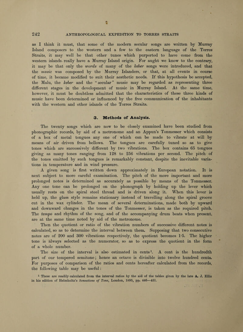 as I think it must, that some of the modern secular songs are written by Murray Island composers to the western and a few to the eastern language of the Torres Straits, it may well be that other tunes which purported to have come from the western islands, really have a Murray Island origin. For aught we know to the contrary, it may be that only the words of many of the keber songs were introduced, and that the mvsic was composed by the Murray Islanders, or that, at all events in course of time, it became modified to suit their aesthetic needs. If this hypothesis be accepted, the Main, the keber and the “secular” music may be regarded as representing three different stages in the development of music in Murray Island. At the same time, however, it must be doubtless admitted that the characteristics of these three kinds of music have been determined or influenced by the free communication of the inhabitants with the western and other islands of the Torres Straits. 3. Methods of Analysis. The twenty songs which are now to be closely examined have been studied from phonographic records, by aid of a metronome and an Appun’s Tonmesser which consists of a box of metal tongues any one of which can be made to vibrate at will by means of air driven from bellows. The tongues are carefully tuned so as to give tones which are successively different by two vibrations. The box contains 65 tongues giving as many tones ranging from 128 to 256 vibrations per second. The pitch of the tones emitted by such tongues is remarkably constant, despite the inevitable varia¬ tions in temperature and in wind pressure. A given song is first written down approximately in European notation. It is next subject to more careful examination. The pitch of the more important and more prolonged notes is determined as accurately as possible by means of the Tonmesser. Any one tone can be prolonged on the phonograph by holding up the lever which usually rests on the spiral steel thread and is driven along it. When this lever is held up, the glass style remains stationary instead of travelling along the spiral groove cut in the wax cylinder. The mean of several determinations, made both by upward and downward changes in the tones of the Tonmesser, is taken as the required pitch. The tempo and rhythm of the song, and of the accompanying drum beats when present, are at the same time noted by aid of the metronome. Then the quotient or ratio of the vibration numbers of successive different notes is calculated, so as to determine the interval between them. Supposing that two consecutive notes are of 200 and 300 vibrations respectively, the quotient becomes 1*5. The higher tone is always selected as the numerator, so as to express the quotient in the form of a whole number. The size of the interval is also estimated in cents A cent is the hundredth part of our tempered semitone; hence an octave is divisible into twelve hundred cents. For purposes of comparison of the ratios and cents hereafter calculated from the records, the following table may be useful: 1 These are readily calculated from the interval ratios by the aid of the tables given by the late A. J. Ellis in his edition of Helmholtz’s Sensations of Tone, London, 1895, pp. 446—451.