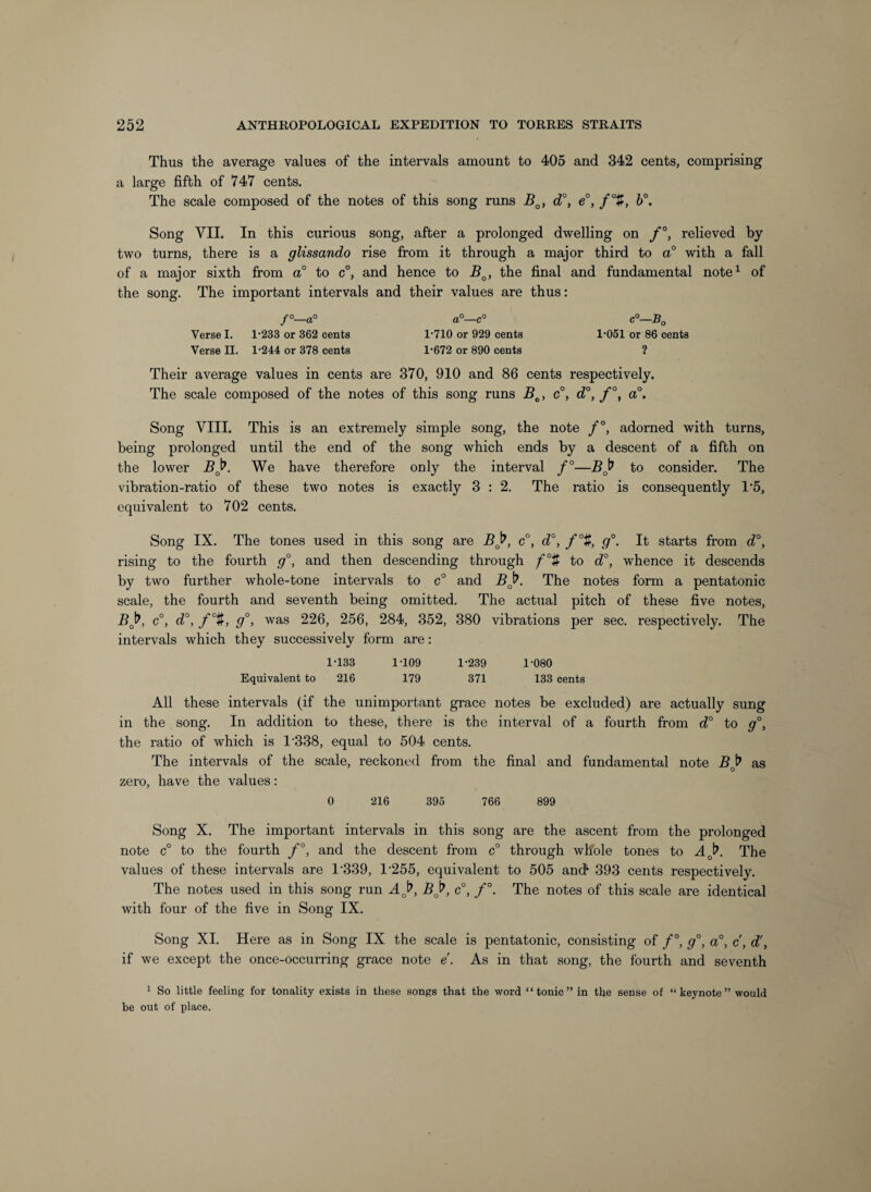 Thus the average values of the intervals amount to 405 and 342 cents, comprising a large fifth of 747 cents. The scale composed of the notes of this song runs d°, e°, /“ff, b°. Song VII. In this curious song, after a prolonged dwelling on f°, relieved by two turns, there is a glissando rise firom it through a major third to a° with a fall of a major sixth from a° to c°, and hence to the final and fundamental note^ of the song. The important intervals and their values are thus: f°—a° a°—c° c°—B^ Verse I. 1'233 or 362 cents 1'710 or 929 cents I'OSl or 86 cents Verse II. 1'244 or 378 cents 1'672 or 890 cents ? Their average values in cents are 370, 910 and 86 cents respectively. The scale composed of the notes of this song runs B^, c°, d°, f°, a°. Song VIII. This is an extremely simple song, the note /°, adorned with turns, being prolonged until the end of the song which ends by a descent of a fifth on the lower Bji^. We have therefore only the interval f°—Bj^ to consider. The vibration-ratio of these two notes is exactly 3 : 2. The ratio is consequently 1*5, equivalent to 702 cents. Song IX. The tones used in this song are Bj^, c°, d°, f% g°. It starts from d°, rising to the fourth g°, and then descending through f°t to d°, whence it descends by two further whole-tone intervals to c° and Bj^. The notes form a pentatonic scale, the fourth and seventh being omitted. The actual pitch of these five notes, BJ^, c°, d°, f°t, g°, was 226, 256, 284, 352, 380 vibrations per sec. respectively. The intervals which they successively form are: 1-133 1-109 1-239 1-080 Equivalent to 216 179 371 133 cents All these intervals (if the unimportant grace notes be excluded) are actually sung in the song. In addition to these, there is the interval of a fourth fi'om d° to g°, the ratio of which is 1'338, equal to 504 cents. The intervals of the scale, reckoned from the final and fundamental note Bj? as zero, have the values: 0 216 395 766 899 Song X. The important intervals in this song are the ascent from the prolonged note c° to the fourth f°, and the descent from c° through whole tones to AJ^. The values of these intervals are 1'339, 1‘255, equivalent to 505 and*- 393 cents respectively. The notes used in this song run Aj^, Bj^, c°, f°. The notes of this scale are identical with four of the five in Song IX. Song XI. Here as in Song IX the scale is pentatonic, consisting of /°, g°, a°, c, d\ if we except the once-occurring grace note e. As in that song, the fourth and seventh 1 So little feeling for tonality exists in these songs that the word “tonic” in the sense of “keynote” would be out of place.