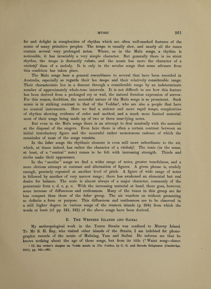 for and delight in complexities of rhythm which are often well-marked features of the music of many primitive peoples. The tempo is usually slow, and nearly all the tunes contain several very prolonged notes. Where, as in the Main songs, a rhythm is noticeable, it has invariably a very simple character. But generally there is no strict rhythm, the tempo is distinctly rubato, and the music has more the character of a recitatif than of a melody. It is only in the secular songs that some advance from this condition has taken place. The Main songs bear a general resemblance to several that have been recorded in Australia, especially as regards their lax tempo and their relatively considerable range. Their characteristic lies in a descent through a considerable range by an indeterminate number of approximately whole-tone intervals. It is not difficult to see how this feature has been derived from a prolonged cry or wail, the natural formless expression of sorrow. For this reason, doubtless, the mournful nature of the Malu songs is so prominent. Such music is in striking contrast to that of the Veddas^, who are also a people that have no musical instruments. Here we find a stricter and more rapid tempo, complexities of rhythm shewing evidence of order and method, and a much more limited material, most of their songs being made up of two or three near-lying notes. But even in the Malu songs there is an attempt to deal musically with the material at the disposal of the singers. Even here there is often a certain contrast between an initial introductory figure and the mournful rather monotonous cadence of which the remainder of most of the songs consists. In the keber songs the rhythmic element is even still more subordinate to the air, which, at times indeed, has rather the character of a recitatif. The tonic (in the sense, at least, of a “central” note) comes to be felt with increasing strength. Thirds and sixths make their appearance. In the “ secular ” songs we find a wider range of notes, greater tunefulness, and a more obvious attempt at contrast and alternation of figures. A given phrase is, crudely enough, precisely repeated at another level of pitch. A figure of wide range of notes is followed by another of very narrow range; there has awakened an elemental but real desire for balance. The scale is almost always of a major character, commonly of the pentatonic form c, d, e, g, a. With the increasing material at hand, there goes, however, some increase of diffuseness and restlessness. Many of the tunes in this group are far less compact than those of the keber group. The air wanders on without presenting so definite a form or purpose. This diffuseness and restlessness are to be observed in a still higher degree in various songs of the western islands (p. 264) from which the words at least (cf pp. 241, 242) of the above songs have been derived. B. The Western Islands and Saibai. My anthropological work in the Torres Straits was confined to Murray Island. To Mr S. H. Ray, who visited other islands of the Straits, I am indebted for phono¬ graphic records of the music of Mabuiag, Yam and Saibai. He informs me that he knows nothing about the age of these songs, but fi’om its title (“Waiat song—dance 1 Cf. the writer’s chapter on Vedda music in The Veddas, by 0. G. and Brenda Seligmann (Cambridge, 1911), pp. 341—365.