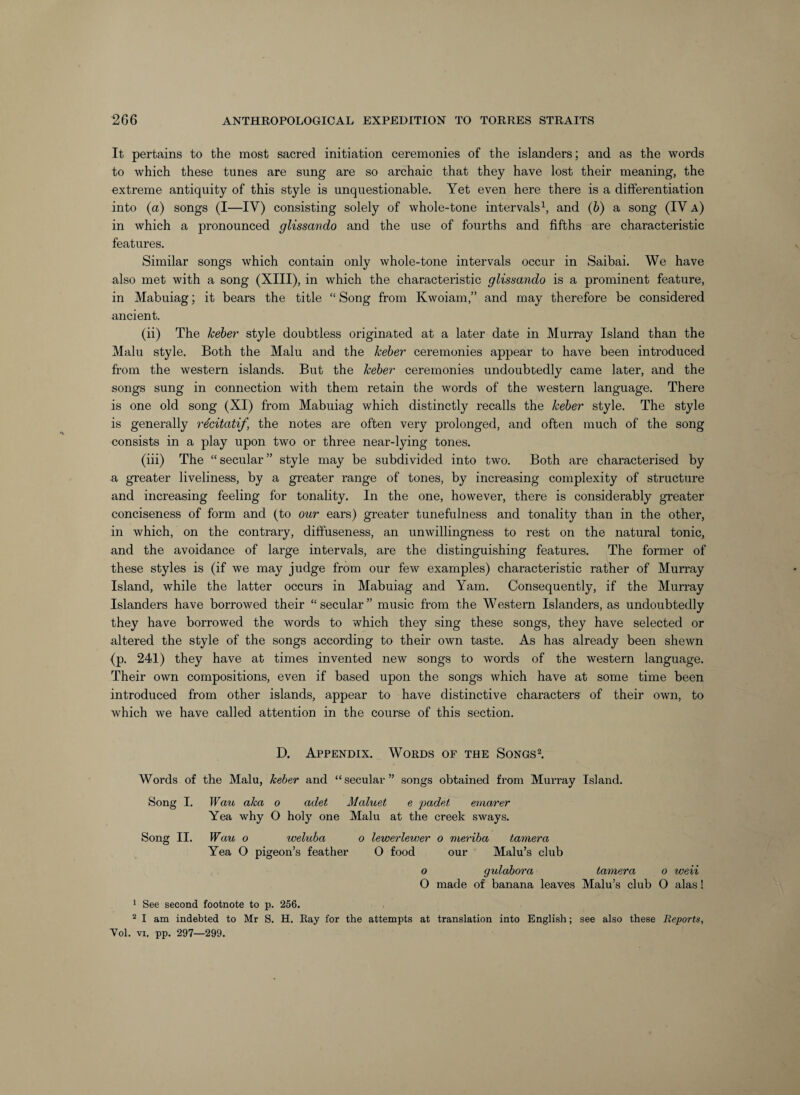 It pertains to the most sacred initiation ceremonies of the islanders; and as the words to which these tunes are sung are so archaic that they have lost their meaning, the extreme antiquity of this style is unquestionable. Yet even here there is a differentiation into (a) songs (I—IV) consisting solely of whole-tone intervals^, and (b) a song (IV a) in which a pronounced glissando and the use of fourths and fifths are characteristic features. Similar songs which contain only whole-tone intervals occur in Saibai. We have also met with a song (XIII), in which the characteristic glissando is a prominent feature, in Mabuiag; it bears the title “ Song from Kwoiam,” and may therefore be considered ancient. (ii) The kebej' style doubtless originated at a later date in Murray Island than the Main style. Both the Main and the keber ceremonies appear to have been introduced from the western islands. But the kebe7' ceremonies undoubtedly came later, and the songs sung in connection with them retain the words of the western language. There is one old song (XI) from Mabuiag which distinctly recalls the keber style. The style is generally recitatif, the notes are often very prolonged, and often much of the song consists in a play upon two or three near-lying tones. (iii) The “secular” style may be subdivided into two. Both are characterised by a greater liveliness, by a greater range of tones, by increasing complexity of structure and increasing feeling for tonality. In the one, however, there is considerably greater conciseness of form and (to our ears) greater tunefulness and tonality than in the other, in which, on the contrary, diffuseness, an unwillingness to rest on the natural tonic, and the avoidance of large intervals, are the distinguishing features. The former of these styles is (if we may judge from our few examples) characteristic rather of Murray Island, while the latter occurs in Mabuiag and Yam. Consequently, if the Murray Islanders have borrowed their “ secular ” music from the Western Islanders, as undoubtedly they have borrowed the words to which they sing these songs, they have selected or altered the style of the songs according to their own taste. As has already been shewn (p. 241) they have at times invented new songs to words of the western language. Their own compositions, even if based upon the songs which have at some time been introduced from other islands, appear to have distinctive characters of their own, to which we have called attention in the course of this section. D. Appendix. Words of the Songs2. Words of the Malu, keber and “secular” songs obtained from Murray Island. Song I. Wau aka o adet Maluet e padet eniarer Yea why O holy one Malu at the creek sways. Song II. Wau 0 weluba 0 lewerlewer 0 meriba tamer a Yea O pigeon’s feather O food our Malu’s club 0 gulabora tamer a 0 weii O made of banana leaves Malu’s club O alas! ' See second footnote to p. 256. ^ I am indebted to Mr S. H. Ray for the attempts at translation into English; see also these Reports, Yol. VI. pp. 297—299.