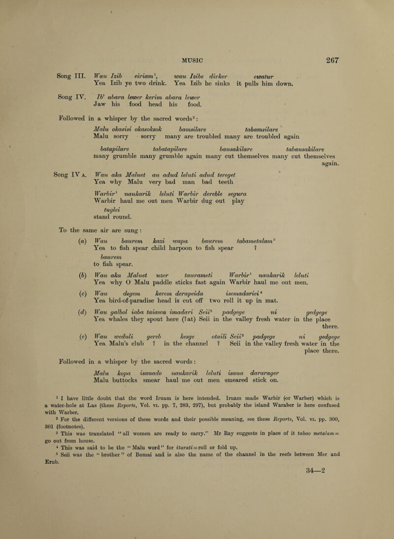 Song III. TFaw Izih eiriam^, wau Izibe dirker ewatur Yea Izib ye two drink. Yea Izib he sinks it pulls him down. Song IV. 76’ ahara lewer kerim abara lewer Jaw his food head his food. Followed in a whisper by the sacred words^: Malu okasisi okasoksok bamsilare tabamsilare Malu sorry sorry many are troubled many are troubled again batapilare tabatapilare hausakilare tabausakilare many grumble many grumble again many cut themselves many cut themselves again. Song IV A. Wau aka Maluet azi adud leluti adud tereget Yea why Malu very bad man bad teeth Warbir^ naukarik leluti Warbir dereble segura Warbir haul me out men Warbir dug out play tuglei stand round. To the same air are sung : {a) Wau haurem kazi rvap)a haurem tabametalam^ Yea to fish spear child harpoon to fish spear % baurem to fish spear. (6) Wau aka Maluet uzer taurameti Warbir'^ naukarik leluti Yea why O Malu paddle sticks fast again Warbir haul me out men. (c) Wau degem kerem derapeida isemadariei* Yea bird-of-paradise head is cut off two roll it up in mat. {d) Wau galbol iaba taiawa imadari Seii^ padgege ni gedgege Yea whales they spout here (lat) Seii in the valley fresh water in the place there. (e) Wau weduli gereb kesge otaili Seii^ padgege ni gedgege Yea Malu’s club ? in the channel ? Seii in the valley fresh water in the place there. Followed in a whisper by the sacred words; Malu kopa isauado naukarik leluti isaua dararager Malu buttocks smear haul me out men smeared stick on. ^ I have little doubt that the word Iruam is here intended. Iruam made Warbir (or Warber) which is a water-hole at Las (these Reports, Vol. vi. pp. 7, 283, 297), but probably the island Waraber is here confused with Warber.  For the different versions of these words and their possible meaning, see these Reports, Vol. vi. pp. BOO, 301 (footnotes). 3 This was translated “all women are ready to carry.” Mr Eay suggests in place of it tabao inetahun = go out from house. This was said to be the “Malu word” for itarati^xoW or fold up. ® Seii was the “ brother ” of Bomai and is also the name of the channel in the reefs between Mer and Erub. 34—2