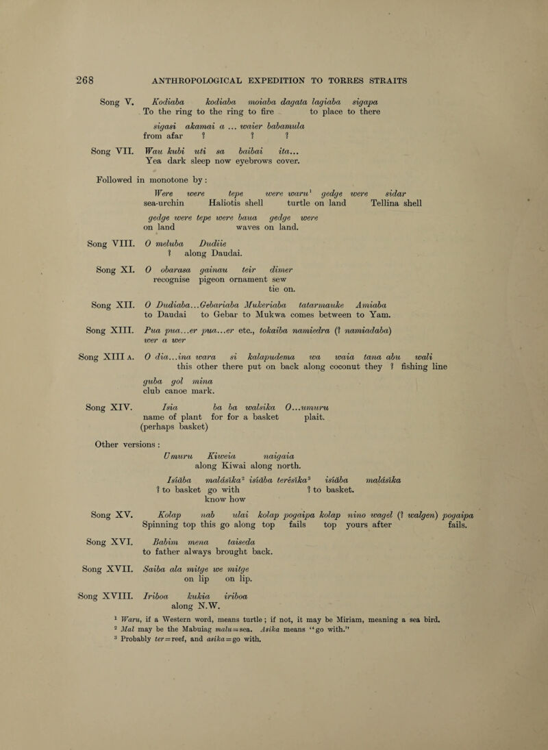 Song V. Kodiaha kodiaba moiaba dagata lagiaba sigapa to place to there To the ring to the ring to fire sigasi akamai a ... waier babamula from afar 1 ? ? Song VII, Wau kubi uti sa baibai ita... Yea dark sleep now eyebrows cover. Followed in monotone by; TFere were tepe were waru^ g^dge were sidar sea-urchin Haliotis shell turtle on land Tellina shell gedge were tepe were baua gedge were on land waves on land. Song VIII, 0 meluba Dudiie Song XI. along Daudai. 0 obarasa gainau teir dimer recognise pigeon ornament sew tie on. Song XII. 0 Dudiaba...Gebariaba Mukeriaba tatarmauke Amiaba to Daudai to Gebar to Mukwa comes between to Yam. Song XIII. Pua pua...er pua...er etc., tokaiba namiedra (1 namiadaba) wer a wer Song XIII A. 0 dia...ina war a si kalapudema wa waia tana abu wali this other there put on back along coconut they 1 fishing line guba got mina club canoe mark. Song XIV. Isia ba ba walsika 0...umuru name of plant for for a basket plait, (perhaps basket) Other versions Umuru Kiweia na%ga%a along Kiwai along north. Isidba maldsika- 1 to basket go with isidba teresika^ isidba 1 to basket. maldsika know how Song XV. Kolap nab idai kolap pogaipa kolap nino wagel (? walgen) pogaipa Spinning top this go along top fails top yours after fails. Song XVI. Song XVII. Song XVIII. Babim mena taiseda to father always brought back. Saiba ala mitge we mitge on lip on lip. Iriboa kukia iriboa along N.W. ^ Warn, if a Western word, means turtle; if not, it may be Miriam, meaning a sea bird. 2 Mai may be the Mabuiag malu=siea, Asika means “go with.” ^ Probably ter—reef, and asika=go with.