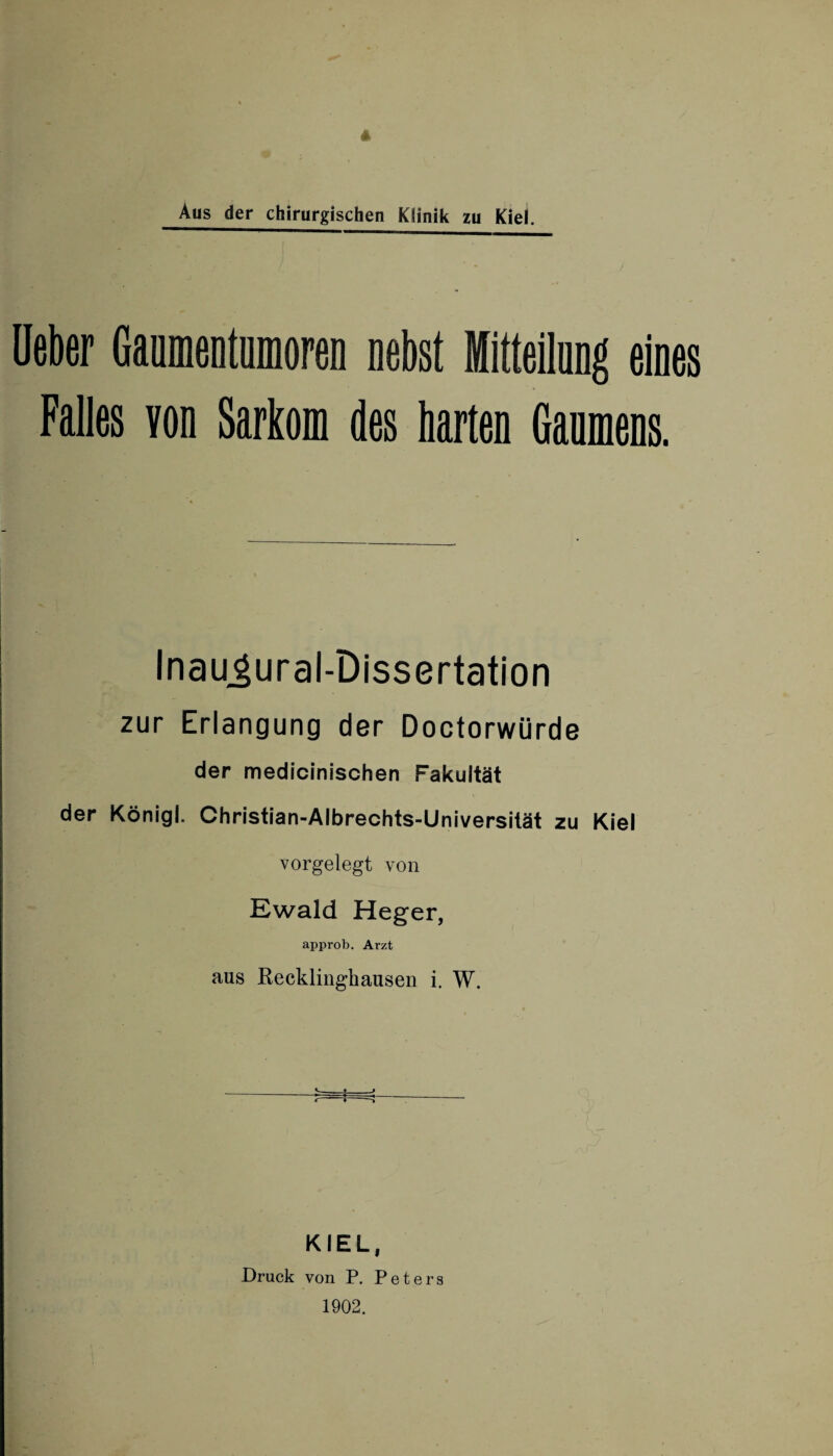 Aus der chirurgischen Klinik zu Kiel. lieber Gaumentumoren nebst Mitteilung eines Falles von Sarkom des harten Gaumens. Inaugural-Dissertation zur Erlangung der Doctorwürde der medicinischen Fakultät der Königl. Christian-Albrechts-Universität zu Kiel vorgelegt von Ewald Heger, approb. Arzt aus Recklinghausen i. W. KIEL, Druck von P. Peters 1902.