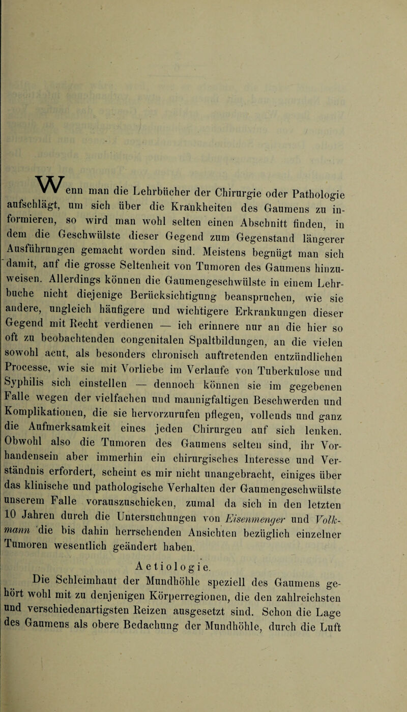 VV enn man die Lehrbücher der Chirurgie oder Pathologie aufschlägt, um sich über die Krankheiten des Gaumens zu in¬ formieren, so wird man wohl selten einen Abschnitt finden, in dem die Geschwülste dieser Gegend zum Gegenstand längerer Ausführungen gemacht worden sind. Meistens begnügt man sich damit, auf die grosse Seltenheit von Tumoren des Gaumens hinzu¬ weisen. Allerdings können die Gaumengeschwülste in einem Lehr¬ buche nicht diejenige Berücksichtigung beanspruchen, wie sie andere, ungleich häufigere und wichtigere Erkrankungen dieser Gegend mit Recht verdienen — ich erinnere nur an die hier so oft zu beobachtenden congenitalen Spaltbildungen, an die vielen sowohl acut, als besonders chronisch auftretenden entzündlichen Processe, wie sie mit Vorliebe im Verlaufe von Tuberkulose und Syphilis sich einstellen — dennoch können sie im gegebenen Falle wegen der vielfachen und mannigfaltigen Beschwerden und Komplikationen, die sie hervorzurufen pflegen, vollends und ganz die Aufmerksamkeit eines jeden Chirurgen auf sich lenken. Obwohl also die Tumoren des Gaumens selten sind, ihr Vor¬ handensein aber immerhin ein chirurgisches Interesse und Ver¬ ständnis erfordert, scheint es mir nicht unangebracht, einiges über das klinische und pathologische Verhalten der Gaumengeschwülste unserem Falle vorauszuschicken, zumal da sich in den letzten 10 Jahren durch die Untersuchungen von Eisenmenger und Volk¬ mann die bis dahin herrschenden Ansichten bezüglich einzelner Tumoren wesentlich geändert haben. A e t i o 1 o g i e. Die Schleimhaut der Mundhöhle speziell des Gaumens ge¬ hört wohl mit zu denjenigen Körperregionen, die den zahlreichsten und verschiedenartigsten Reizen ausgesetzt sind. Schon die Lage des Gaumens als obere Bedachung der Mundhöhle, durch die Luft