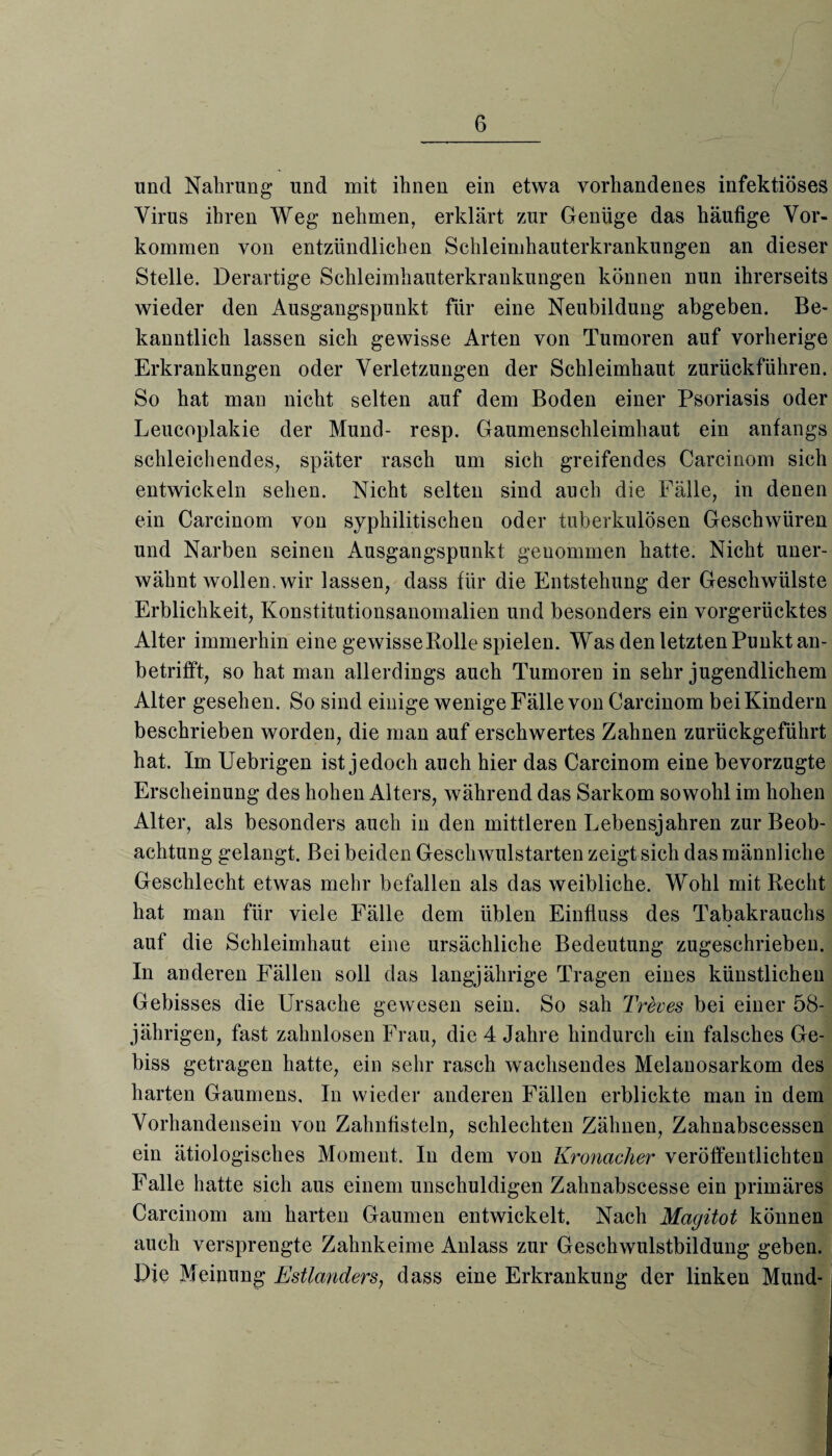 und Nahrung und mit ihnen ein etwa vorhandenes infektiöses Virus ihren Weg nehmen, erklärt zur Genüge das häufige Vor¬ kommen von entzündlichen Schleimhauterkrankungen an dieser Stelle. Derartige Schleimhauterkrankungen können nun ihrerseits wieder den Ausgangspunkt für eine Neubildung abgeben. Be¬ kanntlich lassen sich gewisse Arten von Tumoren auf vorherige Erkrankungen oder Verletzungen der Schleimhaut zurückführen. So hat man nicht selten auf dem Boden einer Psoriasis oder Leucoplakie der Mund- resp. Gaumenschleimhaut ein anfangs schleichendes, später rasch um sich greifendes Carcinom sich entwickeln sehen. Nicht selten sind auch die Fälle, in denen ein Carcinom von syphilitischen oder tuberkulösen Geschwüren und Narben seinen Ausgangspunkt genommen hatte. Nicht uner¬ wähnt wollen, wir lassen, dass für die Entstehung der Geschwülste Erblichkeit, Konstitutionsanomalien und besonders ein vorgerücktes Alter immerhin eine gewisseRolle spielen. Was den letzten Punkt an¬ betrifft, so hat man allerdings auch Tumoren in sehr jugendlichem Alter gesehen. So sind einige wenige Fälle von Carcinom beiKindern beschrieben worden, die man auf erschwertes Zahnen zurückgeführt hat. Im Uebrigen ist jedoch auch hier das Carcinom eine bevorzugte Erscheinung des hohen Alters, während das Sarkom sowohl im hohen Alter, als besonders auch in den mittleren Lebensjahren zur Beob¬ achtung gelangt. Bei beiden Geschwulstarten zeigt sich das männliche Geschlecht etwas mehr befallen als das weibliche. Wohl mit Recht hat man für viele Fälle dem üblen Einfluss des Tabakrauchs auf die Schleimhaut eine ursächliche Bedeutung zugeschriebeu. In anderen Fällen soll das langjährige Tragen eines künstlichen Gebisses die Ursache gewesen sein. So sah Treves bei einer 58- jährigen, fast zahnlosen Frau, die 4 Jahre hindurch ein falsches Ge¬ biss getragen hatte, ein sehr rasch wachsendes Melanosarkom des harten Gaumens, In wieder anderen Fällen erblickte man in dem Vorhandensein von Zahnfisteln, schlechten Zähnen, Zahnabscessen ein ätiologisches Moment. In dem von Kronacher veröffentlichten Falle hatte sich aus einem unschuldigen Zahnabscesse ein primäres Carcinom am harten Gaumen entwickelt. Nach Magitot können auch versprengte Zahnkeime Anlass zur Geschwulstbildung geben. Die Meinung Estländers, dass eine Erkrankung der linken Mund-