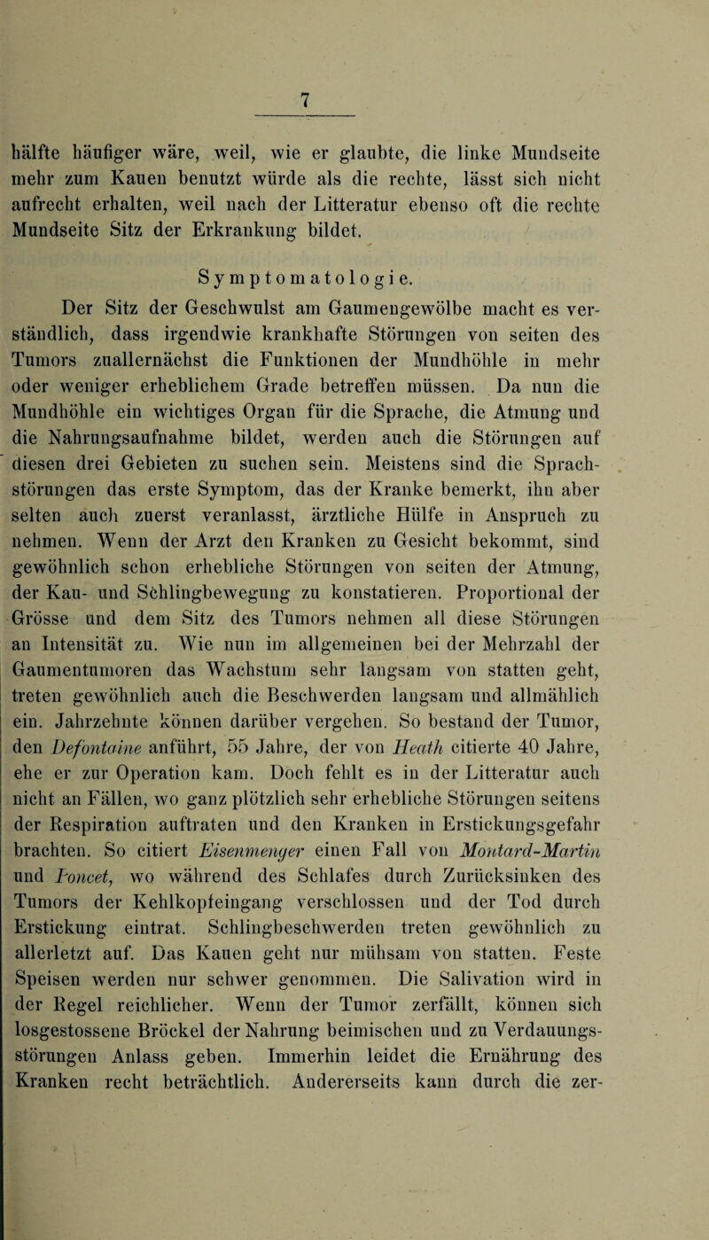 hälfte häufiger wäre, weil, wie er glaubte, die linke Mundseite mehr zum Kauen benutzt würde als die rechte, lässt sich nicht aufrecht erhalten, weil nach der Litteratur ebenso oft die rechte Mundseite Sitz der Erkrankung bildet. Symptomatologie. Der Sitz der Geschwulst am Gaumengewölbe macht es ver¬ ständlich, dass irgendwie krankhafte Störungen von seiten des Tumors zuallernächst die Funktionen der Mundhöhle in mehr oder weniger erheblichem Grade betreffen müssen. Da nun die Mundhöhle ein wichtiges Organ für die Sprache, die Atmung und die Nahrungsaufnahme bildet, werden auch die Störungen auf diesen drei Gebieten zu suchen sein. Meistens sind die Sprach¬ störungen das erste Symptom, das der Kranke bemerkt, ihn aber selten auch zuerst veranlasst, ärztliche Hülfe in Anspruch zu nehmen. Wenn der Arzt den Kranken zu Gesicht bekommt, sind gewöhnlich schon erhebliche Störungen von seiten der Atmung, der Kau- und Schlingbewegung zu konstatieren. Proportional der Grösse und dem Sitz des Tumors nehmen all diese Störungen an Intensität zu. Wie nun im allgemeinen bei der Mehrzahl der Gaumentumoren das Wachstum sehr langsam von statten geht, treten gewöhnlich auch die Beschwerden langsam und allmählich ein. Jahrzehnte können darüber vergehen. So bestand der Tumor, den Defontaine anführt, 55 Jahre, der von Heatli citierte 40 Jahre, ehe er zur Operation kam. Doch fehlt es in der Litteratur auch nicht an Fällen, wo ganz plötzlich sehr erhebliche Störungen seitens der Respiration auftraten und den Kranken in Erstickungsgefahr brachten. So citiert Eisenmenger einen Fall von Montard-Martin und Poncet, wo während des Schlafes durch Zurücksinken des Tumors der Kehlkopfeingang verschlossen und der Tod durch Erstickung eintrat. Schlingbeschwerden treten gewöhnlich zu allerletzt auf. Das Kauen geht nur mühsam von statten. Feste Speisen werden nur schwer genommen. Die Salivation wird in der Regel reichlicher. Wenn der Tumor zerfällt, können sich losgestossene Brockel der Nahrung beimischen und zu Verdauungs¬ störungen Anlass geben. Immerhin leidet die Ernährung des Kranken recht beträchtlich. Andererseits kann durch die zer-