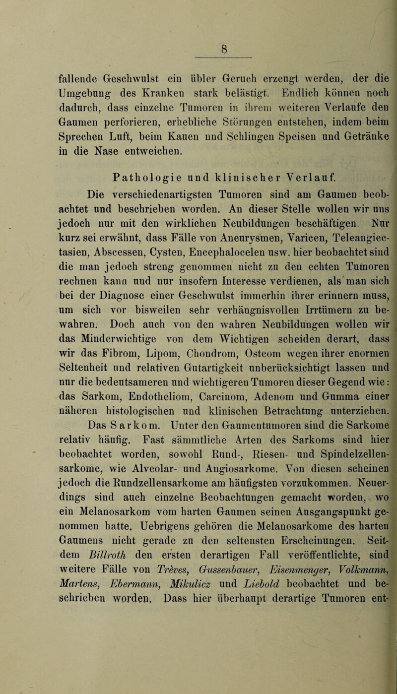 fallende Geschwulst ein übler Geruch erzeugt werden, der die Umgebung des Kranken stark belästigt. Endlich können noch dadurch, dass einzelne Tumoren in ihrem weiteren Verlaufe den Gaumen perforieren, erhebliche Störungen entstehen, indem beim Sprechen Luft, beim Kauen nnd Schlingen Speisen und Getränke in die Nase entweichen. Pathologie und klinischer Verlauf. Die verschiedenartigsten Tumoren sind am Gaumen beob¬ achtet und beschrieben worden. An dieser Stelle wollen wir uns jedoch nur mit den wirklichen Neubildungen beschäftigen. Nur kurz sei erwähnt, dass Fälle von Aneurysmen, Varicen, Teleangiec- tasien, Abscessen, Cysten, Encephalocelen usw. hier beobachtet sind die man jedoch streng genommen nicht zu den echten Tumoren rechnen kann und nur insofern Interesse verdienen, als man sich bei der Diagnose einer Geschwulst immerhin ihrer erinnern muss, um sich vor bisweilen sehr verhängnisvollen Irrtümern zu be¬ wahren. Doch auch von den wahren Neubildungen wollen wir das Minderwichtige von dem Wichtigen scheiden derart, dass wir das Fibrom, Lipom, Chondrom, Osteom wegen ihrer enormen Seltenheit und relativen Gutartigkeit unberücksichtigt lassen und nur die bedeutsameren und wichtigeren Tumoren dieser Gegend wie: das Sarkom, Endotheliom, Carcinom, Adenom und Gumma einer näheren histologischen und klinischen Betrachtung unterziehen. Das Sarkom. Unter den Gaumentumoren sind die Sarkome relativ häufig. Fast sämmtliche Arten des Sarkoms sind hier beobachtet worden, sowohl Rund-, Riesen- und Spindelzellen¬ sarkome, wie Alveolar- und Angiosarkome. Von diesen scheinen jedoch die Rundzellensarkome am häufigsten vorzukommen. Neuer¬ dings sind auch einzelne Beobachtungen gemacht worden, wo ein Melanosarkom vom harten Gaumen seinen Ausgangspunkt ge¬ nommen hatte. Uebrigens gehören die Melanosarkome des harten Gaumens nicht gerade zu den seltensten Erscheinungen. Seit¬ dem Billroth den ersten derartigen Fall veröffentlichte, sind weitere Fälle von Tr Sv es, Gussenbauer, Eisenmenger, Volkmann, Martens, Ebermann, Mikulicz und Liebold beobachtet und be¬ schrieben worden, Dass hier überhaupt derartige Tumoren ent-