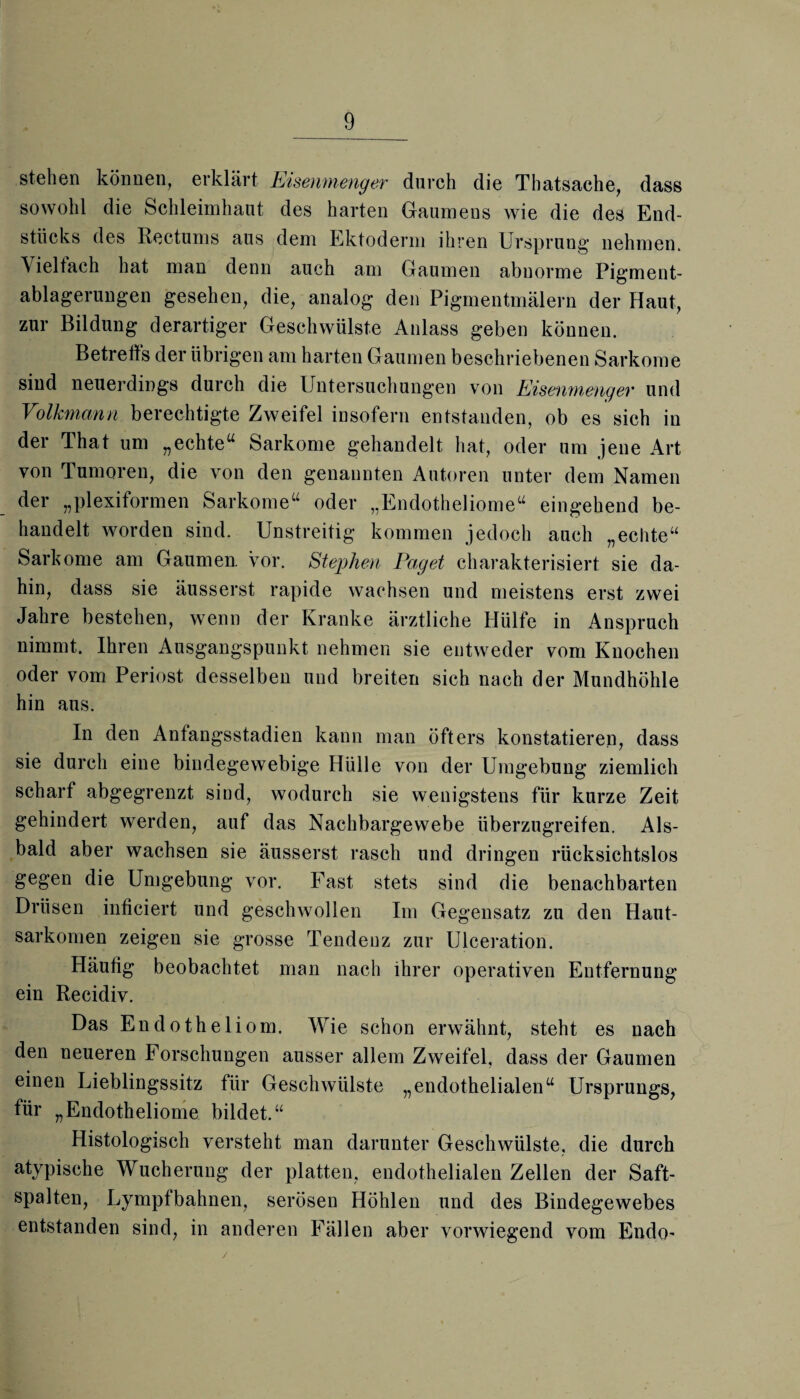 stehen können, erklärt Eisenmenger durch die Thatsache, dass sowohl die Schleimhaut des harten Gaumens wie die des End¬ stücks des Rectums aus dem Ektoderm ihren Ursprung nehmen. \ ieltach hat man denn auch am Gaumen abnorme Pigment¬ ablagerungen gesehen, die, analog den Pigmentmälern der Haut, zur Bildung derartiger Geschwülste Anlass geben können. Betreffs der übrigen am harten Gaumen beschriebenen Sarkome sind neuerdings durch die Untersuchungen von Eisenmenger und Volkmann berechtigte Zweifel insofern entstanden, ob es sich in der That um „echte“ Sarkome gehandelt hat, oder um jene Art von Tumoren, die von den genannten Autoren unter dem Namen der „plexiformen Sarkome“ oder „Endotheliome“ eingehend be¬ handelt worden sind. Unstreitig kommen jedoch auch „echte“ Sarkome am Gaumen, vor. Stephen Paget charakterisiert sie da¬ hin, dass sie äusserst rapide wachsen und meistens erst zwei Jahre bestehen, wenn der Kranke ärztliche Hülfe in Anspruch nimmt. Ihren Ausgangspunkt nehmen sie entweder vom Knochen oder vom Periost desselben und breiten sich nach der Mundhöhle hin aus. In den Anfangsstadien kann man öfters konstatieren, dass sie durch eine bindegewebige Hülle von der Umgebung ziemlich scharf abgegrenzt sind, wodurch sie wenigstens für kurze Zeit gehindert werden, auf das Nachbargewebe überzugreifen. Als¬ bald aber wachsen sie äusserst rasch und dringen rücksichtslos gegen die Umgebung vor. Fast stets sind die benachbarten Drüsen inficiert und geschwollen Im Gegensatz zu den Haut¬ sarkomen zeigen sie grosse Tendenz zur Ulceration. Häufig beobachtet man nach ihrer operativen Entfernung ein Recidiv. Das Endotheliom. Wie schon erwähnt, steht es nach den neueren Forschungen ausser allem Zweifel, dass der Gaumen einen Lieblingssitz für Geschwülste „endothelialen“ Ursprungs, für „Endotheliome bildet.“ Histologisch versteht man darunter Geschwülste, die durch atypische Wucherung der platten, endothelialen Zellen der Saft¬ spalten, Lympfbahnen, serösen Höhlen und des Bindegewebes entstanden sind, in anderen Fällen aber vorwiegend vom Endo-