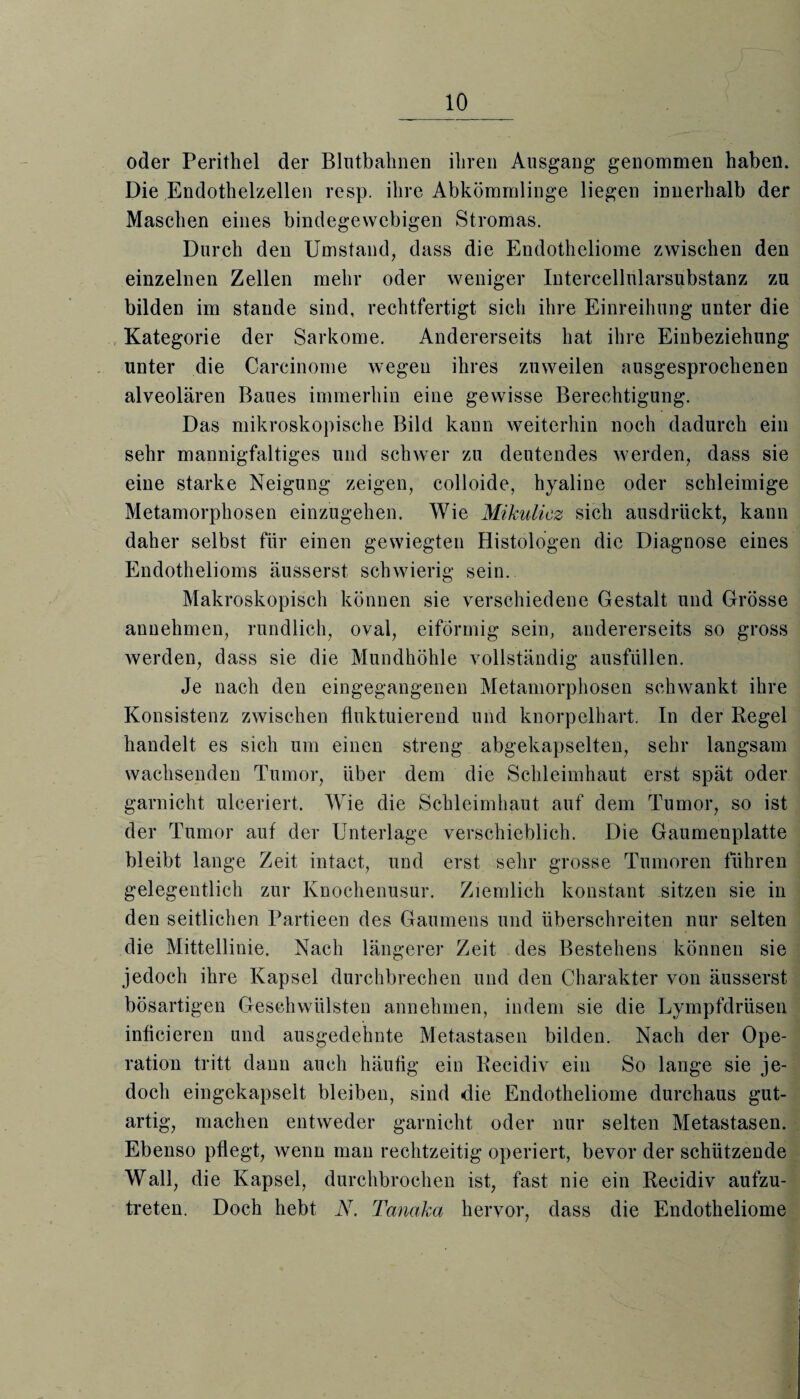 oder Perithel der Blntbahnen ihren Ausgang genommen haben. Die Endothelzellen resp. ihre Abkömmlinge liegen innerhalb der Maschen eines bindegewebigen Stromas. Durch den Umstand, dass die Endotheliome zwischen den einzelnen Zellen mehr oder weniger Intercellnlarsubstanz zu bilden im stände sind, rechtfertigt sich ihre Einreihung unter die Kategorie der Sarkome. Andererseits hat ihre Einbeziehung unter die Carcinome wegen ihres zuweilen ausgesprochenen alveolären Baues immerhin eine gewisse Berechtigung. Das mikroskopische Bild kann weiterhin noch dadurch ein sehr mannigfaltiges und schwer zu deutendes werden, dass sie eine starke Neigung zeigen, colloide, hyaline oder schleimige Metamorphosen einzugehen. Wie Mikulicz sich ausdrückt, kann daher selbst für einen gewiegten Histologen die Diagnose eines Endothelioms äusserst schwierig sein. Makroskopisch können sie verschiedene Gestalt und Grösse annehmen, rundlich, oval, eiförmig sein, andererseits so gross werden, dass sie die Mundhöhle vollständig ausfüllen. Je nach den eingegangenen Metamorphosen schwankt ihre Konsistenz zwischen fluktuierend und knorpelhart. In der Regel handelt es sich um einen streng abgekapselten, sehr langsam wachsenden Tumor, über dem die Schleimhaut erst spät oder garnicht ulceriert. Wie die Schleimhaut auf dem Tumor, so ist der Tumor auf der Unterlage verschieblich. Die Gaumenplatte bleibt lange Zeit intact, und erst sehr grosse Tumoren führen gelegentlich zur Knochenusur. Ziemlich konstant sitzen sie in den seitlichen Partieen des Gaumens und überschreiten nur selten die Mittellinie. Nach längerer Zeit des Bestehens können sie jedoch ihre Kapsel durchbrechen und den Charakter von äusserst bösartigen Geschwülsten annehmen, indem sie die Dympfdrüsen inflcieren und ausgedehnte Metastasen bilden. Nach der Ope¬ ration tritt dann auch häufig ein Recidiv ein So lange sie je¬ doch eingekapselt bleiben, sind die Endotheliome durchaus gut¬ artig, machen entweder garnicht oder nur selten Metastasen. Ebenso pflegt, wenn man rechtzeitig operiert, bevor der schützende Wall, die Kapsel, durchbrochen ist, fast nie ein Recidiv aufzu¬ treten. Doch hebt N. Tanaka hervor, dass die Endotheliome