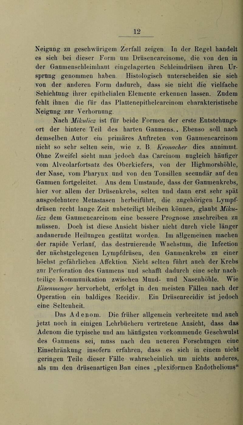 Neigung zu geschwürigem Zerfall zeigen In der Regel handelt es sich bei dieser Form um Drüsencareinome, die von den in der Gaumenschleimhaut eingelagerten Schleimdrüsen ihren Ur¬ sprung genommen haben. Histologisch unterscheiden sie sich von der anderen Form dadurch, dass sie nicht die vielfache Schichtung ihrer epithelialen Elemente erkennen lassen. Zudem fehlt ihnen die für das Plattenepithelcarcinom charakteristische Neigung zur Verhornung. Nach Mikulicz ist für beide Formen der erste Entstehungs¬ ort der hintere Teil des harten Gaumens.. Ebenso soll nach demselben Autor ein primäres Auftreten von Gaumencarcinom nicht so sehr selten sein, wie z. B. Kronacher dies annimmt. Ohne Zweifel sieht man jedoch das Carcinom ungleich häufiger vom Alveolarfortsatz des Oberkiefers, von der Highmorshöhle, der Nase, vom Pharynx und von den Tonsillen secundär auf den Gaumen fortgeleitet. Aus dem Umstande, dass der Gaumenkrebs, hier vor allem der Drüsenkrebs, selten und dann erst sehr spät ausgedehntere Metastasen herbeiführt, die zugehörigen Lympf- drüsen recht lange Zeit unbeteiligt bleiben können, glaubt Miku¬ licz dem Gaumencarcinom eine bessere Prognose zuschreiben zu müssen. Doch ist diese Ansicht bisher nicht durch viele länger andauernde Heilungen gestützt worden. Im allgemeinen machen der rapide Verlauf, das destruierende Wachstum, die Infection der nächstgelegenen Lympfdrüsen, den Gaumenkrebs zu einer höchst gefährlichen Affektion. Nicht selten führt auch der Krebs zur Perforation des Gaumens und schafft dadurch eine sehr nach¬ teilige Kommunikation zwischen Mund- und Nasenhöhle. Wie Eisenmenger hervorhebt, erfolgt in den meisten Fällen nach der Operation ein baldiges Recidiv. Ein Drüsenrecidiv ist jedoch eine Seltenheit. Das Adenom. Die früher allgemein verbreitete und auch jetzt noch in einigen Lehrbüchern vertretene Ansicht, dass das Adenom die typische und am häufigsten vorkommende Geschwulst des Gaumens sei, muss nach den neueren Forschungen eine Einschränkung insofern erfahren, dass es sich in einem nicht geringen Teile dieser Fälle wahrscheinlich um nichts anderes, als um den drüsenartigen Bau eines „plexiformen Endothelioms“