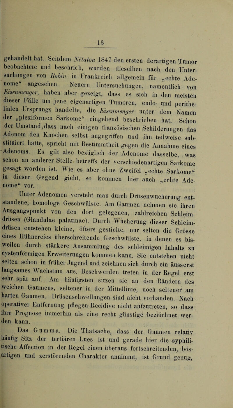 gehandelt hat. Seitdem Nelaton 1847 den ersten derartigen Tumor beobachtete und beschrieb, wurden dieselben nach den Unter¬ suchungen von Robin in Frankreich allgemein für „echte Ade¬ nome“ angesehen. Neuere Untersuchungen, namentlich von Eisenmenger, haben aber gezeigt, dass es sich in den meisten dieser Talle um jene eigenartigen Tumoren, endo- und perithe- lialen Ui Sprungs handelte, die Eisenmenger unter dem Namen der „plexiformen Sarkome“ eingehend beschrieben hat. Schon der Umstand,dass nach einigen französischen Schilderungen das Adenom den Knochen selbst angegriffen und ihn teilweise sub¬ stituiert hatte, spricht mit Bestimmtheit gegen die Annahme eines Adenoms. Es gilt also bezüglich der Adenome dasselbe, was schon an anderer Stelle betreffs der verschiedenartigen Sarkome gesagt worden ist. Wie es aber ohne Zweifel „echte Sarkome“ in dieser Gegend giebt, so kommen hier auch „echte Ade¬ nome“ vor. Unter Adenomen versteht man durch Drüsenwucherung ent¬ standene, homologe Geschwülste. Am Gaumen nehmen sie ihren Ausgangspunkt von den dort gelegenen, zahlreichen Schleim¬ drüsen (Glandulae palatinae). Durch Wucherung dieser Schleim¬ drüsen entstehen kleine, öfters gestielte, nur selten die Grösse eines Hühnereies überschreitende Geschwülste, in denen es bis¬ weilen durch stärkere Ansammlung des schleimigen Inhalts zu cystenförmigen Erweiterungen kommen kann. Sie entstehen nicht selten schon in früher Jugend und zeichnen sich durch ein äusserst langsames Wachstum aus. Beschwerden treten in der Regel erst sehr spät auf. Am häufigsten sitzen sie an den Rändern des weichen Gaumens, seltener in der Mittellinie, noch seltener am harten Gaumen. Drüsenschwellungen sind nicht vorhanden. Nach opeiativer Entfernung pflegen Recidive nicht aufzutreten, so dass ihre Prognose immerhin als eine recht günstige bezeichnet wer¬ den kann. Das Gumma. Die Thatsache, dass der Gaumen relativ häufig Sitz der tertiären Lues ist und gerade hier die syphili¬ tische Affection in der Regel einen überaus fortschreitenden, bös¬ artigen und zerstörenden Charakter annimmt, ist Grund genug,