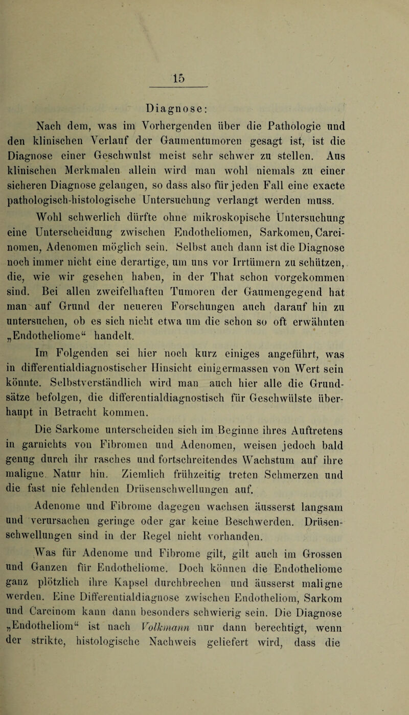 Diagnose: Nach dem, was im Vorhergenden über die Pathologie und den klinischen Verlauf der Gaumentumoren gesagt ist, ist die Diagnose einer Geschwulst meist sehr schwer zu stellen. Aus klinischen Merkmalen allein wird man wohl niemals zu einer sicheren Diagnose gelangen, so dass also für jeden Fall eine exacte pathologisch-histologische Untersuchung verlangt werden muss. Wohl schwerlich dürfte ohne mikroskopische Untersuchung eine Unterscheidung zwischen Endotheliomen, Sarkomen, Carci- nomen, Adenomen möglich sein. Selbst auch dann ist die Diagnose noch immer nicht eine derartige, um uns vor Irrtümern zu schützen, die, wie wir gesehen haben, in der That schon vorgekommen sind. Bei allen zweifelhaften Tumoren der Gaumengegend hat man auf Grund der neueren Forschungen auch darauf hin zu untersuchen, ob es sich nicht etwa um die schon so oft erwähnten „Endotheliome“ handelt. Im Folgenden sei hier noch kurz einiges angeführt, was in differentialdiagnostischer Hinsicht einigermassen von Wert sein könnte. Selbstverständlich wird man auch hier alle die Grund¬ sätze befolgen, die differentialdiagnostisch für Geschwülste über¬ haupt in Betracht kommen. Die Sarkome unterscheiden sich im Beginne ihres Auftretens in garnichts von Fibromen und Adenomen, weisen jedoch bald genug durch ihr rasches und fortschreitendes Wachstum auf ihre maligne. Natur hin. Ziemlich frühzeitig treten Schmerzen und die fast nie fehlenden Drüsenschwellungen auf. Adenome und Fibrome dagegen wachsen äusserst langsam und verursachen geringe oder gar keine Beschwerden. Drüsen¬ schwellungen sind in der Regel nicht vorhanden. Was für Adenome und Fibrome gilt, gilt auch im Grossen und Ganzen für Endotheliome. Doch können die Endotheliome ganz plötzlich ihre Kapsel durchbrechen und äusserst maligne werden. Eine Differentialdiagnose zwischen Endotheliom, Sarkom und Carcinom kann dann besonders schwierig sein. Die Diagnose „Endotheliom“ ist nach Volkmann nur dann berechtigt, wenn der strikte, histologische Nachweis geliefert wird, dass die