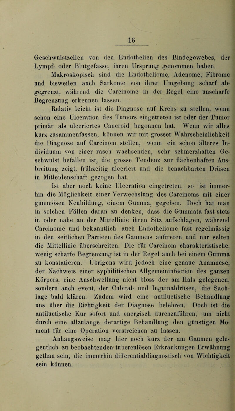 Geschwulstzellen von den Endothelien des Bindegewebes, der Lympf- oder Blutgefässe, ihren Ursprung genommen haben. Makroskopisch sind die Endotheliome, Adenome, Fibrome und bisweilen auch Sarkome von ihrer Umgebung scharf ab¬ gegrenzt, während die Carcinome in der Regel eine unscharfe Begrenzung erkennen lassen. Relativ leicht ist die Diagnose auf Krebs zu stellen, wenn schon eine Ulceration des Tumors eingetreten ist oder der Tumor primär als ulceriertes Cancroid begonnen hat. Wenn wir alles kurz zusammenfassen, können wir mit grosser Wahrscheinlichkeit die Diagnose auf Carcinom stellen, wenn ein schon älteres In¬ dividuum von einer rasch wachsenden, sehr schmerzhaften Ge¬ schwulst befallen ist, die grosse Tendenz zur flächenhaften Aus¬ breitung zeigt, frühzeitig ulceriert und die benachbarten Drüsen in Mitleidenschaft gezogen hat. Ist aber noch keine Ulceration eingetreten, so ist immer¬ hin die Möglichkeit einer Verwechslung des Carcinoms mit einer gummösen Neubildung, einem Gumma, gegeben. Doch hat man in solchen Fällen daran zu denken, dass die Gummata fast stets in oder nahe an der Mittellinie ihren Sitz aufschlagen, während Carcinome und bekanntlich auch Endotheliome fast regelmässig in den seitlichen Partieen des Gaumens auftreten und nur selten die Mittellinie überschreiten. Die für Carcinom charakteristische, wenig scharfe Begrenzung ist in der Regel auch bei einem Gumma zu konstatieren. Übrigens wird jedoch eine genaue Anamnese, der Nachweis einer syphilitischen Allgemeininfection des ganzen Körpers, eine Anschwellung nicht bloss der am Hals gelegenen, sondern auch event. der Cubital- und Inguinaldrüsen, die Sach¬ lage bald klären. Zudem wird eine antiluetische Behandlung uns über die Richtigkeit der Diagnose belehren. Doch ist die antiluetische Kur sofort und energisch durchzuführen, um nicht durch eine allzulange derartige Behandlung den günstigen Mo¬ ment für eine Operation verstreichen zu lassen. Anhangsweise mag hier noch kurz der am Gaumen gele¬ gentlich zu beobachtenden tuberculösen Erkrankungen Erwähnung gethan sein, die immerhin differentialdiagnostisch von Wichtigkeit sein können.