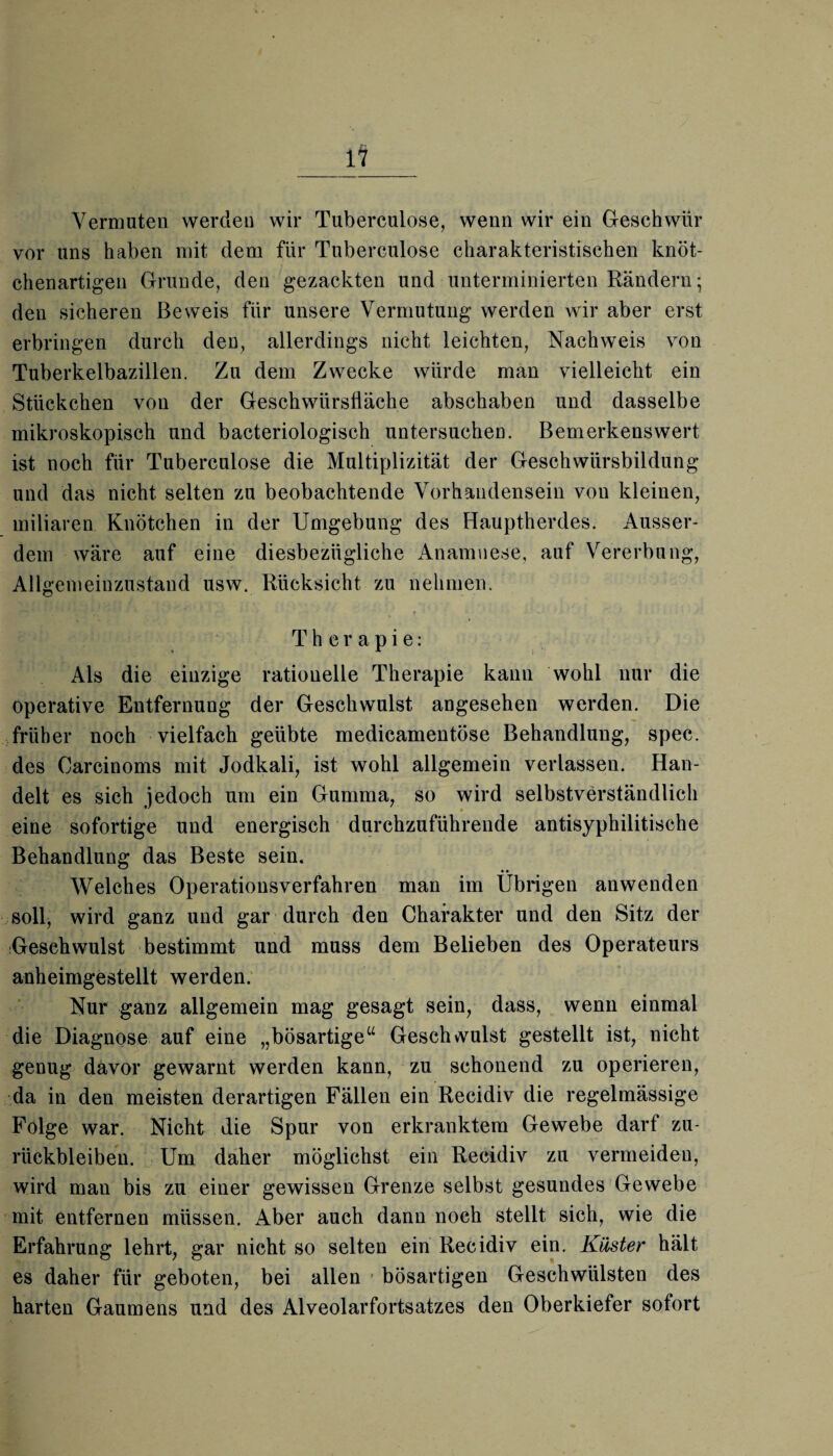 Vermuten werden wir Tuberculose, wenn wir ein Geschwür vor uns haben mit dem für Tubereulose charakteristischen knöt¬ chenartigen Grunde, den gezackten und unterminierten Rändern; den sicheren Beweis für unsere Vermutung werden wir aber erst erbringen durch den, allerdings nicht leichten, Nachweis von Tuberkelbazillen. Zu dem Zwecke würde man vielleicht ein Stückchen von der Geschwürsfläche abschaben und dasselbe mikroskopisch und bacteriologisch untersuchen. Bemerkenswert ist noch für Tuberculose die Multiplizität der Geschwürsbildung und das nicht selten zu beobachtende Vorhandensein von kleinen, miliaren Knötchen in der Umgebung des Hauptherdes. Ausser¬ dem wäre auf eine diesbezügliche Anamnese, auf Vererbung, Allgemeinzustand usw. Rücksicht zu nehmen. Therapie: ' x Als die einzige rationelle Therapie kann wohl nur die operative Entfernung der Geschwulst angesehen werden. Die früher noch vielfach geübte medicamentöse Behandlung, spec. des Carcinoms mit Jodkali, ist wohl allgemein verlassen. Han¬ delt es sich jedoch um ein Gumma, so wird selbstverständlich eine sofortige und energisch durchzuführende antisyphilitische Behandlung das Beste sein. Welches Operationsverfahren man im Übrigen anwenden soll, wird ganz und gar durch den Charakter und den Sitz der Geschwulst bestimmt und muss dem Belieben des Operateurs anheimgestellt werden. Nur ganz allgemein mag gesagt sein, dass, wenn einmal die Diagnose auf eine „bösartige“ Geschwulst gestellt ist, nicht genug davor gewarnt werden kann, zu schonend zu operieren, da in den meisten derartigen Fällen ein Recidiv die regelmässige Folge war. Nicht die Spur von erkranktem Gewebe darf Zu¬ rückbleiben. Um daher möglichst ein Recidiv zu vermeiden, wird man bis zu einer gewissen Grenze selbst gesundes Gewebe mit entfernen müssen. Aber auch dann noch stellt sich, wie die Erfahrung lehrt, gar nicht so selten ein Recidiv ein. Küster hält es daher für geboten, bei allen bösartigen Geschwülsten des harten Gaumens und des Alveolarfortsatzes den Oberkiefer sofort