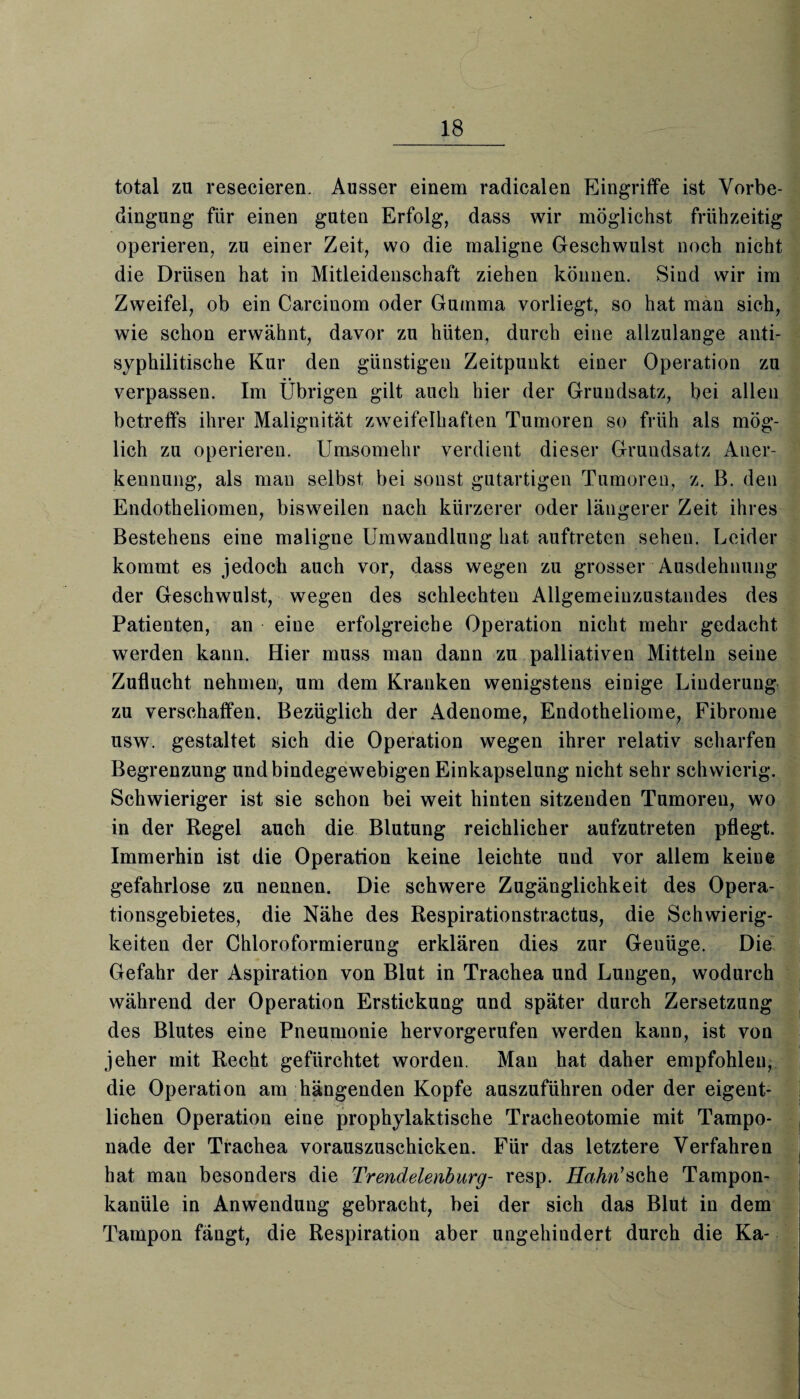 total zu resecieren. Ausser einem radicalen Eingriffe ist Vorbe¬ dingung für einen guten Erfolg, dass wir möglichst frühzeitig operieren, zu einer Zeit, wo die maligne Geschwulst noch nicht die Drüsen hat in Mitleidenschaft ziehen können. Sind wir im Zweifel, ob ein Carcinom oder Gumma vorliegt, so hat man sich, wie schon erwähnt, davor zu hüten, durch eine allzulange anti¬ syphilitische Kur den günstigen Zeitpunkt einer Operation zu verpassen. Im Übrigen gilt auch hier der Grundsatz, bei allen betreffs ihrer Malignität zweifelhaften Tumoren so früh als mög¬ lich zu operieren. Umsomehr verdient dieser Grundsatz Aner¬ kennung, als man selbst bei sonst gutartigen Tumoren, z. B. den Endotheliomen, bisweilen nach kürzerer oder längerer Zeit ihres Bestehens eine maligne Umwandlung hat auftreten sehen. Leider kommt es jedoch auch vor, dass wegen zu grosser Ausdehnung der Geschwulst, wegen des schlechten Allgemeinzustandes des Patienten, an eine erfolgreiche Operation nicht mehr gedacht werden kann. Hier muss man dann zu palliativen Mitteln seine Zuflucht nehmen, um dem Kranken wenigstens einige Linderung zu verschaffen. Bezüglich der Adenome, Endotheliome, Fibrome usw. gestaltet sich die Operation wegen ihrer relativ scharfen Begrenzung und bindegewebigen Einkapselung nicht sehr schwierig. Schwieriger ist sie schon bei weit hinten sitzenden Tumoren, wo in der Regel auch die Blutung reichlicher aufzutreten pflegt. Immerhin ist die Operation keine leichte und vor allem keine gefahrlose zu nennen. Die schwere Zugänglichkeit des Opera¬ tionsgebietes, die Nähe des Respirationstractus, die Schwierig¬ keiten der Chloroformierung erklären dies zur Geuüge. Die Gefahr der Aspiration von Blut in Trachea und Lungen, wodurch während der Operation Erstickung und später durch Zersetzung des Blutes eine Pneumonie hervorgerufen werden kann, ist von jeher mit Recht gefürchtet worden. Man hat daher empfohlen, die Operation am hängenden Kopfe auszuführen oder der eigent¬ lichen Operation eine prophylaktische Tracheotomie mit Tampo¬ nade der Trachea vorauszuschicken. Für das letztere Verfahren hat man besonders die Trendelenburg- resp. Hahn'sehe Tampon¬ kanüle in Anwendung gebracht, bei der sich das Blut in dem Tampon fängt, die Respiration aber ungehindert durch die Ka-