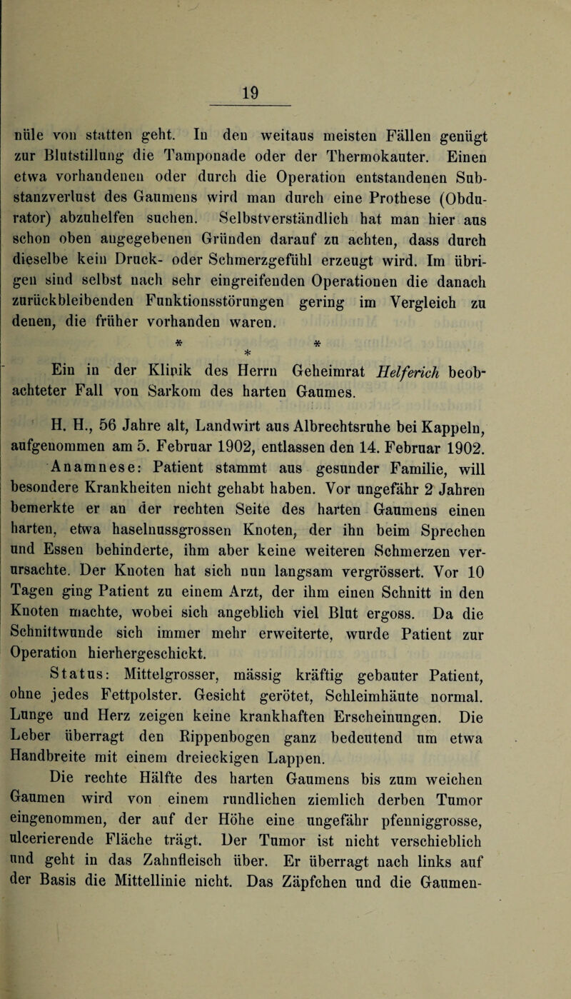 nüle von statten geht. In den weitaus meisten Fällen genügt zur Blutstillung die Tamponade oder der Thermokauter. Einen etwa vorhandenen oder durch die Operation entstandenen Sub¬ stanzverlust des Gaumens wird man durch eine Prothese (Obdu- rator) abzuhelfen suchen. Selbstverständlich hat man hier aus schon oben angegebenen Gründen darauf zu achten, dass durch dieselbe kein Druck- oder Schmerzgefühl erzeugt wird. Im übri¬ gen sind selbst nach sehr eingreifenden Operationen die danach zurückbleibenden Funktionsstörungen gering im Vergleich zu denen, die früher vorhanden waren. * * * Ein in der Klinik des Herrn Geheimrat Helferich beob¬ achteter Fall von Sarkom des harten Gaumes. H. H., 56 Jahre alt, Landwirt aus Albrechtsruhe bei Kappeln, aufgenommen am 5. Februar 1902, entlassen den 14. Februar 1902. Anamnese: Patient stammt aus gesunder Familie, will besondere Krankheiten nicht gehabt haben. Vor ungefähr 2 Jahren bemerkte er an der rechten Seite des harten Gaumens einen harten, etwa haselnussgrossen Knoten, der ihn beim Sprechen und Essen behinderte, ihm aber keine weiteren Schmerzen ver¬ ursachte. Der Knoten hat sich nun langsam vergrössert. Vor 10 Tagen ging Patient zu einem Arzt, der ihm einen Schnitt in den Knoten machte, wobei sich angeblich viel Blut ergoss. Da die Schnittwunde sich immer mehr erweiterte, wurde Patient zur Operation hierhergeschickt. Status: Mittelgrosser, mässig kräftig gebauter Patient, ohne jedes Fettpolster. Gesicht gerötet, Schleimhäute normal. Lunge und Herz zeigen keine krankhaften Erscheinungen. Die Leber überragt den Rippenbogen ganz bedeutend um etwa Handbreite mit einem dreieckigen Lappen. Die rechte Hälfte des harten Gaumens bis zum weichen Gaumen wird von einem rundlichen ziemlich derben Tumor eingenommen, der auf der Höhe eine ungefähr pfenniggrosse, ulcerierende Fläche trägt. Der Tumor ist nicht verschieblich und geht in das Zahnfleisch über. Er überragt nach links auf der Basis die Mittellinie nicht. Das Zäpfchen und die Gaumen-