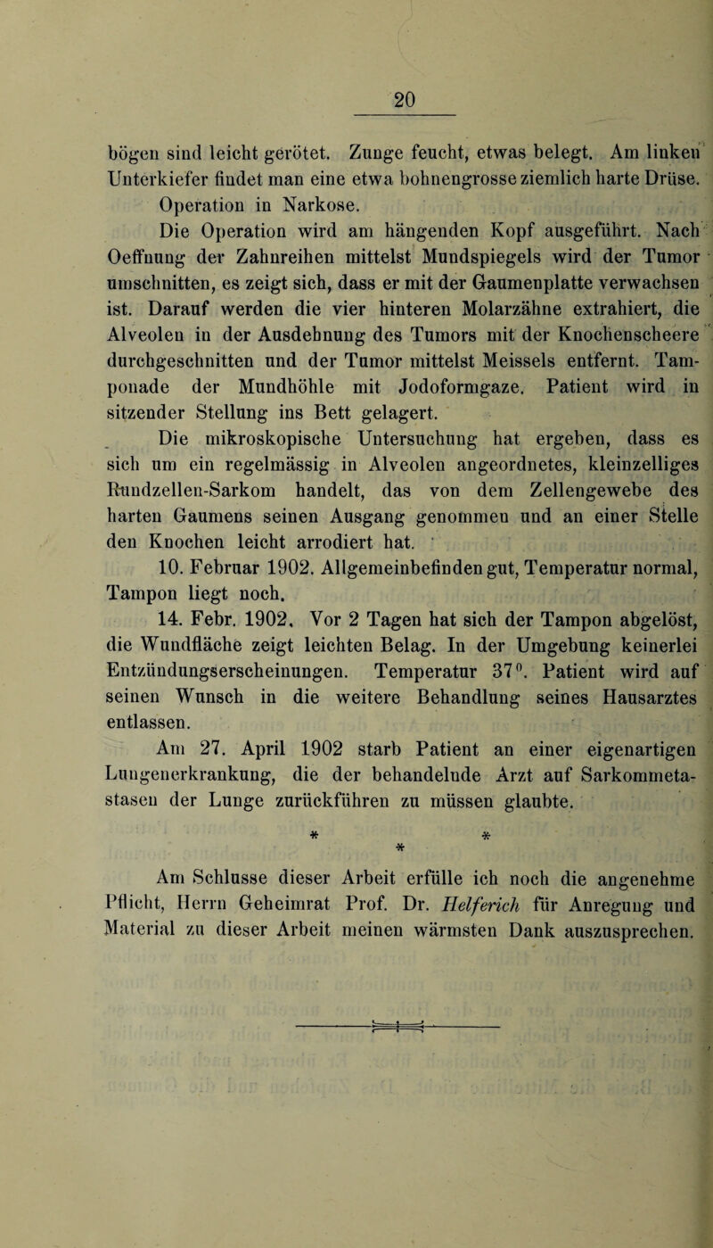 bögen sind leicht gerötet. Zunge feucht, etwas belegt. Am linken Unterkiefer findet man eine etwa bohnengrosse ziemlich harte Drüse. Operation in Narkose. Die Operation wird am hängenden Kopf ausgeführt. Nach Oeffuung der Zahnreihen mittelst Mundspiegels wird der Tumor Umschnitten, es zeigt sich, dass er mit der Gaumenplatte verwachsen ist. Darauf werden die vier hinteren Molarzähne extrahiert, die Alveolen in der Ausdehnung des Tumors mit der Knochenscheere durchgeschnitten und der Tumor mittelst Meisseis entfernt. Tam¬ ponade der Mundhöhle mit Jodoformgaze. Patient wird in sitzender Stellung ins Bett gelagert. Die mikroskopische Untersuchung hat ergeben, dass es sich um ein regelmässig in Alveolen angeordnetes, kleinzelliges Rundzellen-Sarkom handelt, das von dem Zellengewebe des harten Gaumens seinen Ausgang genommen und an einer Stelle den Knochen leicht arrodiert hat. ' 10. Februar 1902. Allgemeinbefinden gut, Temperatur normal, Tampon liegt noch. 14. Febr. 1902, Vor 2 Tagen hat sich der Tampon abgelöst, die Wundfläche zeigt leichten Belag. In der Umgebung keinerlei Entzündungserscheinungen. Temperatur 37°. Patient wird auf seinen Wunsch in die weitere Behandlung seines Hausarztes entlassen. Am 27. April 1902 starb Patient an einer eigenartigen Lungenerkrankung, die der behandelnde Arzt auf Sarkommeta¬ stasen der Lunge zurückführen zu müssen glaubte. * * * Am Schlüsse dieser Arbeit erfülle ich noch die angenehme Pflicht, Herrn Geheimrat Prof. Dr. Helferich für Anregung und Material zu dieser Arbeit meinen wärmsten Dank auszusprechen. «-— ♦ —> < i •»