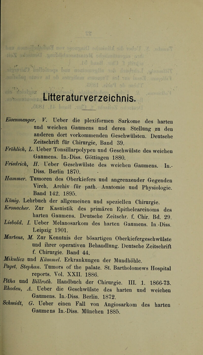 Litteraturverzeichnis. r c Eisenmenger, V. Ueber die plexiformen Sarkome des harten und weichen Gaumens und deren Stellung zu den anderen dort vorkommenden Geschwülsten. Deutsche Zeitschrift für Chirurgie, Band 39. Fröhlich, L. Ueber Tonsillarpolypen und Geschwülste des weichen Gaumens. In.-Diss. Göttingen 1880. Friedrich, H. Ueber Geschwülste des weichen Gaumens. In.- Diss. Berlin 1870. Hammer. Tumoren des Oberkiefers und angrenzender Gegenden Virch. Archiv für path. Anatomie und Physiologie. Band 142. 1895. König. Lehrbuch der allgemeinen und speziellen Chirurgie. Kronacher. Zur Kasuistik des primären Epithelcarcinoms des harten Gaumens. Deutsche Zeitschr. f. Chir. Bd. 29. Liebold, I. Ueber Melanosarkom des harten Gaumens. In -Diss. Leipzig 1901. Martens, M. Zur Kenntnis der bösartigen Oberkiefergeschwülste und ihrer operativen Behandlung. Deutsche Zeitschrift f. Chirurgie. Band 44. Mikulicz und Kümmel. Erkrankungen der Mundhöhle. Paget, Stephan. Tumors of the palate. St. Bartholomews Hospital I reports. Vol. XXII. 1886. Pitha und Billroth. Handbuch der Chirurgie. III. 1. 1866-73. Rhoden, A. Ueber die Geschwülste des harten und weichen Gaumens. In.-Diss. Berlin. 1872. Schmidt, G. Ueber einen Fall von Angiosarkom des harten Gaumens In.-Diss. München 1885.