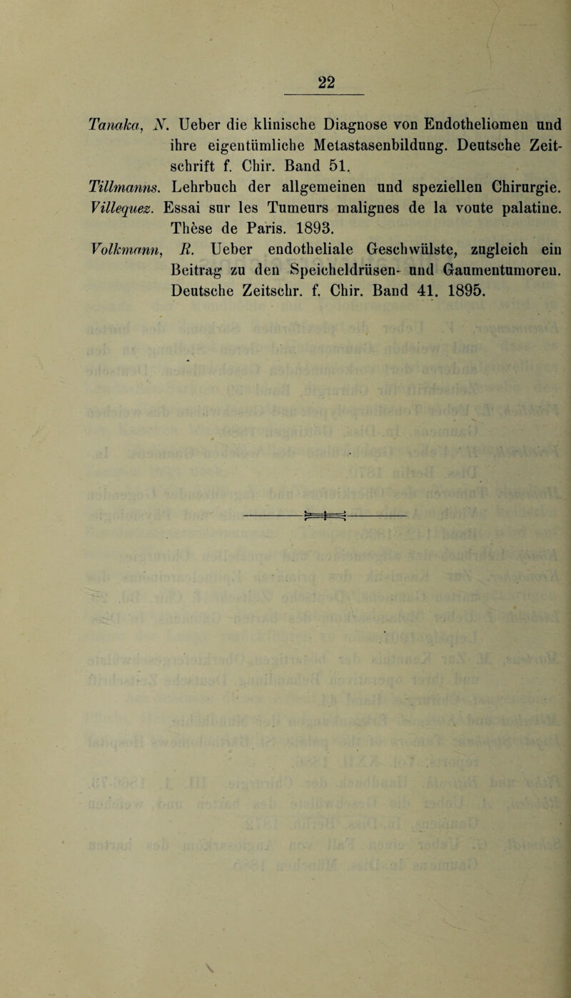 Tanaka, N. Ueber die klinische Diagnose von Endotheliomen und ihre eigentümliche Metastasenbildung. Deutsche Zeit¬ schrift f. Chir. Band 51, Tillmanns. Lehrbuch der allgemeinen und speziellen Chirurgie. Villequez. Essai sur les Tumeurs malignes de la voute palatine. These de Paris. 1893. Volkmann, R. Ueber endotheliale Geschwülste, zugleich ein Beitrag zu den Speicheldrüsen- und Gaumentumoren. Deutsche Zeitschr. f. Chir. Band 41. 1895. ^::t-j r-“r->