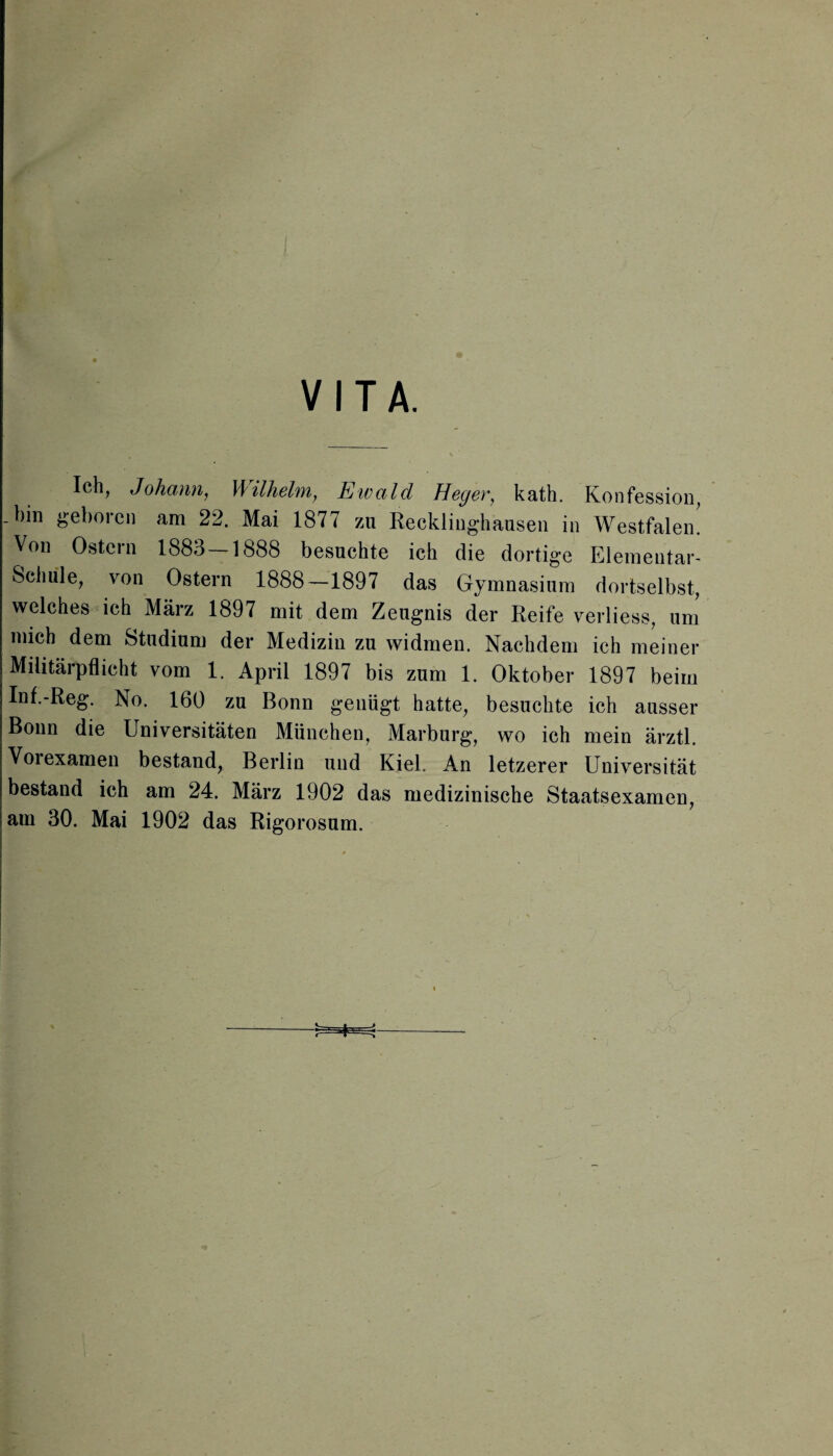 VITA. Ich, Johann, Wilhelm, Ewald Heger, kath. Konfession, .bin geboren am 22. Mai 1877 zu Recklinghausen in Westfalen. Von Ostern 1883 — 1888 besuchte ich die dortige Elementar¬ schule, von Ostern 1888—1897 das Gymnasium dortselbst, welches ich März 1897 mit dem Zeugnis der Reife verliess, um mich dem Studium der Medizin zu widmen. Nachdem ich meiner Militärpflicht vom 1. April 1897 bis zum 1. Oktober 1897 beim Inf.-Reg. No. 160 zu Bonn genügt hatte, besuchte ich ausser Bonn die Universitäten München, Marburg, wo ich mein ärztl. Voiexamen bestand, Berlin und Kiel. An letzerer Universität bestand ich am 24. März 1902 das medizinische Staatsexamen, am 30. Mai 1902 das Rigorosum.