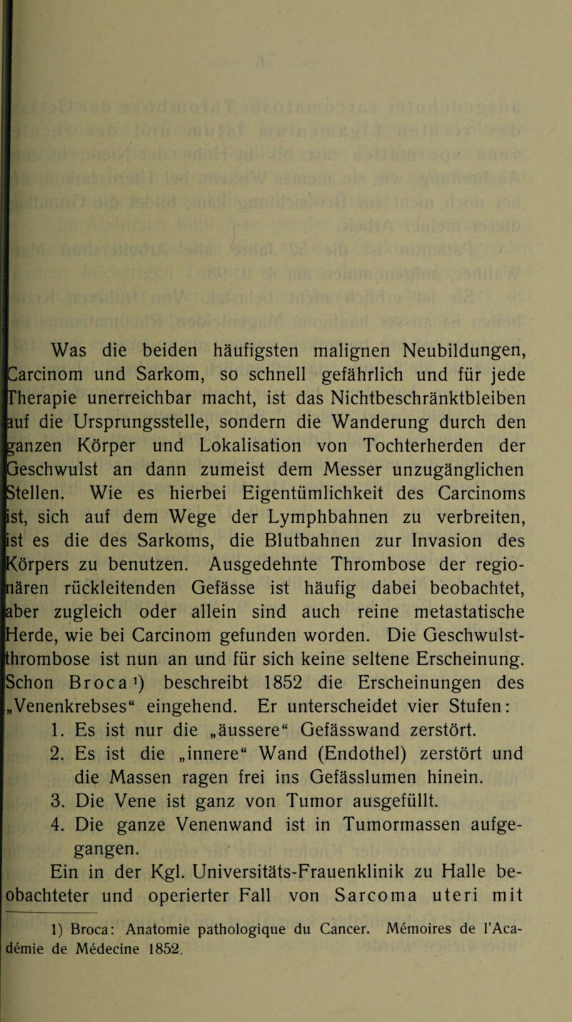 Was die beiden häufigsten malignen Neubildungen, Üarcinom und Sarkom, so schnell gefährlich und für jede Therapie unerreichbar macht, ist das Nichtbeschränktbleiben mf die Ursprungsstelle, sondern die Wanderung durch den ganzen Körper und Lokalisation von Tochterherden der Geschwulst an dann zumeist dem Messer unzugänglichen Stellen. Wie es hierbei Eigentümlichkeit des Carcinoms ist, sich auf dem Wege der Lymphbahnen zu verbreiten, ist es die des Sarkoms, die Blutbahnen zur Invasion des Körpers zu benutzen. Ausgedehnte Thrombose der regio¬ nären rückleitenden Gefässe ist häufig dabei beobachtet, aber zugleich oder allein sind auch reine metastatische Herde, wie bei Carcinom gefunden worden. Die Geschwulst¬ thrombose ist nun an und für sich keine seltene Erscheinung. Schon Broca1) beschreibt 1852 die Erscheinungen des „Venenkrebses“ eingehend. Er unterscheidet vier Stufen: 1. Es ist nur die „äussere“ Gefässwand zerstört. 2. Es ist die „innere“ Wand (Endothel) zerstört und die Massen ragen frei ins Gefässlumen hinein. 3. Die Vene ist ganz von Tumor ausgefüllt. 4. Die ganze Venenwand ist in Tumormassen aufge¬ gangen. Ein in der Kgl. Universitäts-Frauenklinik zu Halle be¬ obachteter und operierter Fall von Sarcoma uteri mit 1) Broca: Anatomie pathologique du Cancer. Memoires de l’Aca- demie de Medecine 1852.