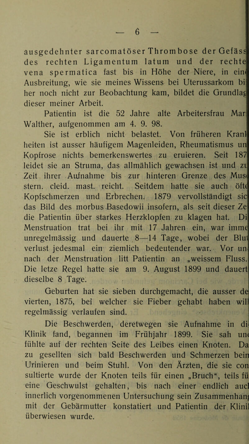 ausgedehnter sarcomatöser Thrombose der Gefäss des rechten Ligamentum latum und der rechte vena spermatica fast bis in Höhe der Niere, in ein« Ausbreitung, wie sie meines Wissens bei Uterussarkom bi her noch nicht zur Beobachtung kam, bildet die Grundlag dieser meiner Arbeit. Patientin ist die 52 Jahre alte Arbeitersfrau Mar. Walther, aufgenommen am 4. 9. 98. Sie ist erblich nicht belastet. Von früheren Kranl heiten ist ausser häufigem Magenleiden, Rheumatismus un Kopfrose nichts bemerkenswertes zu eruieren. Seit 187 leidet sie an Struma, das allmählich gewachsen ist und zi Zeit ihrer Aufnahme bis zur hinteren Grenze des Mus« stern. cleid. mast, reicht. Seitdem hatte sie auch öfte Kopfschmerzen und Erbrechen. 1879 vervollständigt sic das Bild des morbus Basedowii insofern, als seit dieser Ze die Patientin über starkes Herzklopfen zu klagen hat. Di Menstruation trat bei ihr mit 17 Jahren ein, war imme unregelmässig und dauerte 8—14 Tage, wobei der Blul Verlust jedesmal ein ziemlich bedeutender war. Vor un nach der Menstruation litt Patientin an „weissem Fluss. Die letze Regel hatte sie am 9. August 1899 und dauert dieselbe 8 Tage. . - Geburten hat sie sieben durchgemacht, die ausser de vierten, 1875, bei welcher sie Fieber gehabt haben will regelmässig verlaufen sind. Die Beschwerden, deretwegen sie Aufnahme in dr Klinik fand, begannen im Frühjahr 1899. Sie sah un< fühlte auf der rechten Seite des Leibes einen Knoten. Da zu gesellten sich bald Beschwerden und Schmerzen bein Urinieren und beim Stuhl. Von den Ärzten, die sie con sultierte wurde der Knoten teils für einen „Bruch“, teils fü eine Geschwulst gehalten, bis nach einer endlich aucl innerlich vorgenommenen Untersuchung sein Zusammenhang mit der Gebärmutter konstatiert und Patientin der Klinil überwiesen wurde.