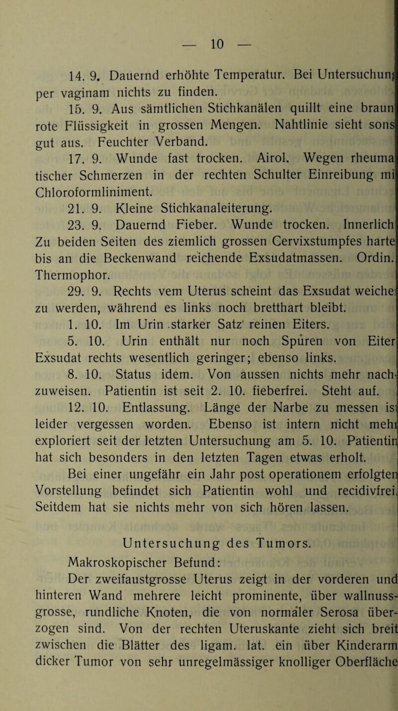 14. 9. Dauernd erhöhte Temperatur. Bei Untersuchung per vaginam nichts zu finden. 15. 9. Aus sämtlichen Stichkanälen quillt eine braun rote Flüssigkeit in grossen Mengen. Nahtlinie sieht sons gut aus. Feuchter Verband. 17. 9. Wunde fast trocken. Airol. Wegen rheuma tischer Schmerzen in der rechten Schulter Einreibung mi Chloroformliniment. 21. 9. Kleine Stichkanaleiterung. 23. 9. Dauernd Fieber. Wunde trocken. Innerlich Zu beiden Seiten des ziemlich grossen Cervixstumpfes harte bis an die Beckenwand reichende Exsudatmassen. Ordin. Thermophor. 29. 9. Rechts vem Uterus scheint das Exsudat weiche: zu werden, während es links noch bretthart bleibt. 1. 10. Im Urin .starker Satz* reinen Eiters. 5. 10. Urin enthält nur noch Spüren von Eiter Exsudat rechts wesentlich geringer; ebenso links. 8. 10. Status idem. Von aussen nichts mehr nach¬ zuweisen. Patientin ist seit 2. 10. fieberfrei. Steht auf. 12. 10. Entlassung. Länge der Narbe zu messen isl leider vergessen worden. Ebenso ist intern nicht mehl exploriert seit der letzten Untersuchung am 5. 10. Patientin hat sich besonders in den letzten Tagen etwas erholt. Bei einer ungefähr ein Jahr post operationem erfolgtenj Vorstellung befindet sich Patientin wohl und recidivfreh Seitdem hat sie nichts mehr von sich hören lassen. Untersuchung des Tumors. Makroskopischer Befund: Der zweifaustgrosse Uterus zeigt in der vorderen und hinteren Wand mehrere leicht prominente, über wallnuss¬ grosse, rundliche Knoten, die von normaler Serosa über¬ zogen sind. Von der rechten Uteruskante zieht sich breit zwischen die Blätter des ligam. lat. ein über Kinderarm dicker Tumor von sehr unregelmässiger knolliger Oberfläche