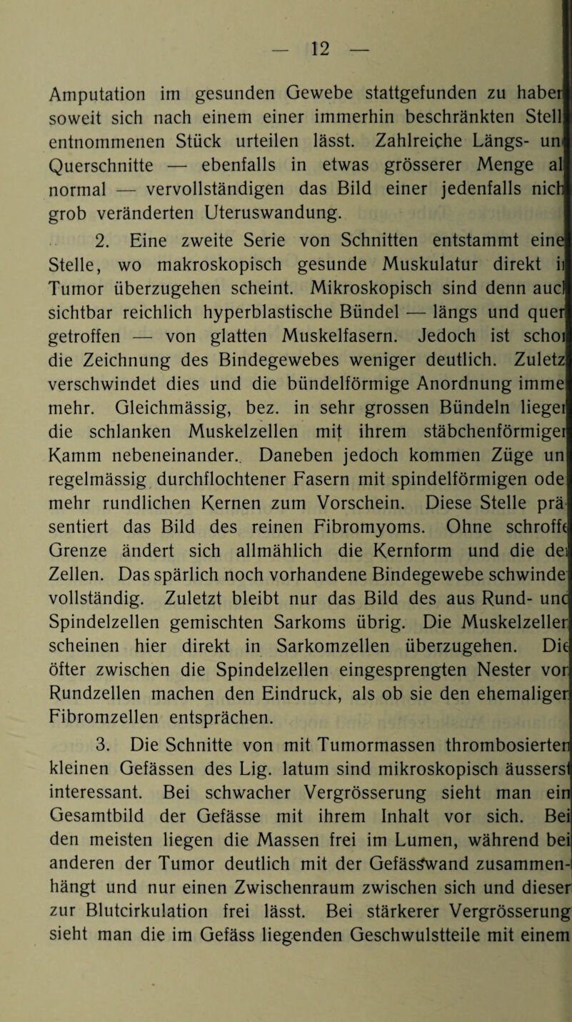 Amputation im gesunden Gewebe stattgefunden zu haber soweit sich nach einem einer immerhin beschränkten Stell entnommenen Stück urteilen lässt. Zahlreiche Längs- uni Querschnitte — ebenfalls in etwas grösserer Menge al normal — vervollständigen das Bild einer jedenfalls nich grob veränderten Uteruswandung. 2. Eine zweite Serie von Schnitten entstammt eine Stelle, wo makroskopisch gesunde Muskulatur direkt ii Tumor überzugehen scheint. Mikroskopisch sind denn aucl sichtbar reichlich hyperblastische Bündel — längs und quer getroffen — von glatten Muskelfasern. Jedoch ist schoi die Zeichnung des Bindegewebes weniger deutlich. Zuletz verschwindet dies und die bündelförmige Anordnung imme mehr. Gleichmässig, bez. in sehr grossen Bündeln lieget die schlanken Muskelzellen mit ihrem stäbchenförmiger Kamm nebeneinander.. Daneben jedoch kommen Züge un regelmässig durchflochtener Fasern mit spindelförmigen ode mehr rundlichen Kernen zum Vorschein. Diese Stelle prä sentiert das Bild des reinen Fibromyoms. Ohne schroffe Grenze ändert sich allmählich die Kernform und die dei Zellen. Das spärlich noch vorhandene Bindegewebe schwinde vollständig. Zuletzt bleibt nur das Bild des aus Rund- unc Spindelzellen gemischten Sarkoms übrig. Die Muskelzeller scheinen hier direkt in Sarkomzellen überzugehen. Die öfter zwischen die Spindelzellen eingesprengten Nester vor Rundzellen machen den Eindruck, als ob sie den ehemaliger Fibromzellen entsprächen. 3. Die Schnitte von mit Tumormassen thrombosierten kleinen Gefässen des Lig. latum sind mikroskopisch äussersl interessant. Bei schwacher Vergrösserung sieht man ein Gesamtbild der Gefässe mit ihrem Inhalt vor sich. Bei den meisten liegen die Massen frei im Lumen, während bei anderen der Tumor deutlich mit der GefäsSwand zusammen¬ hängt und nur einen Zwischenraum zwischen sich und dieser zur Blutcirkulation frei lässt. Bei stärkerer Vergrösserung sieht man die im Gefäss liegenden Geschwulstteile mit einem