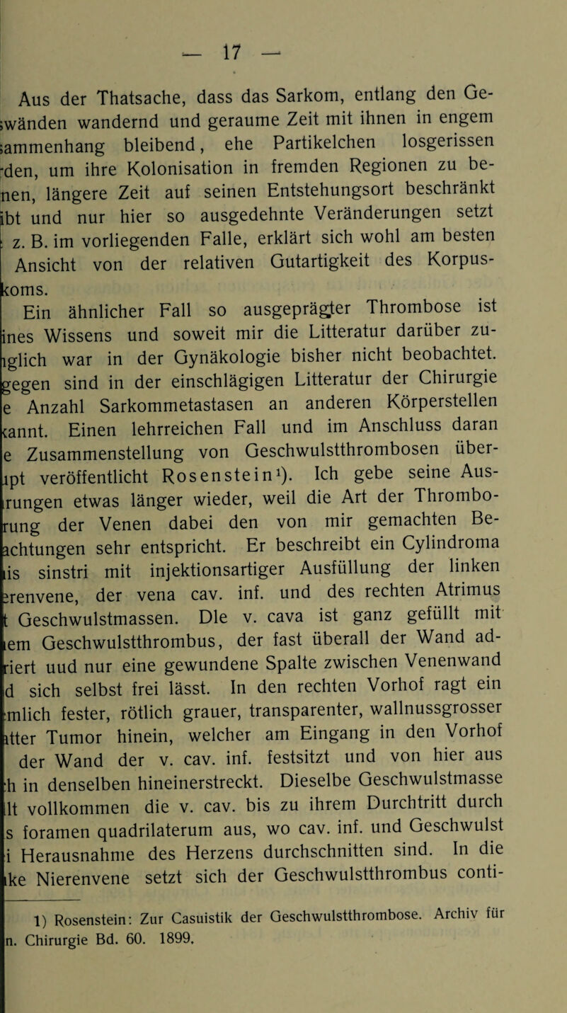 Aus der Thatsache, dass das Sarkom, entlang den Ge- ;wänden wandernd und geraume Zeit mit ihnen in engem sammenhang bleibend, ehe Partikelchen losgerissen 'den, um ihre Kolonisation in fremden Regionen zu be- nen, längere Zeit auf seinen Entstehungsort beschränkt ibt und nur hier so ausgedehnte Veränderungen setzt z. B. im vorliegenden Falle, erklärt sich wohl am besten Ansicht von der relativen Gutartigkeit des Korpus- koms. Ein ähnlicher Fall so ausgeprägter Thrombose ist ines Wissens und soweit mir die Litteratur darüber zu- lglich war in der Gynäkologie bisher nicht beobachtet, gegen sind in der einschlägigen Litteratur der Chirurgie e Anzahl Sarkommetastasen an anderen Körperstellen cannt. Einen lehrreichen Fall und im Anschluss daran e Zusammenstellung von Geschwulstthrombosen über- rpt veröffentlicht Rosenstein1). Ich gebe seine Aus¬ rungen etwas länger wieder, weil die Art der Thrombo- rung der Venen dabei den von mir gemachten Be¬ achtungen sehr entspricht. Er beschreibt ein Cylindroma is sinstri mit injektionsartiger Ausfüllung der linken ürenvene, der vena cav. inf. und des rechten Atrimus t Geschwulstmassen. Die v. cava ist ganz gefüllt mit lern Geschwulstthrombus, der fast überall der Wand ad- riert uud nur eine gewundene Spalte zwischen Venenwand d sich selbst frei lässt. In den rechten Vorhof ragt ein mlich fester, rötlich grauer, transparenter, wallnussgrosser itter Tumor hinein, welcher am Eingang in den Vorhof der Wand der v. cav. inf. festsitzt und von hier aus :h in denselben hineinerstreckt. Dieselbe Geschwulstmasse lt vollkommen die v. cav. bis zu ihrem Durchtritt durch s foramen quadrilaterum aus, wo cav. inf. und Geschwulst i Herausnahme des Herzens durchschnitten sind. In die ike Nierenvene setzt sich der Geschwulstthrombus conti- 1) Rosenstein: Zur Casuistik der Geschwulstthrombose. Archiv für n. Chirurgie Bd. 60. 1899,