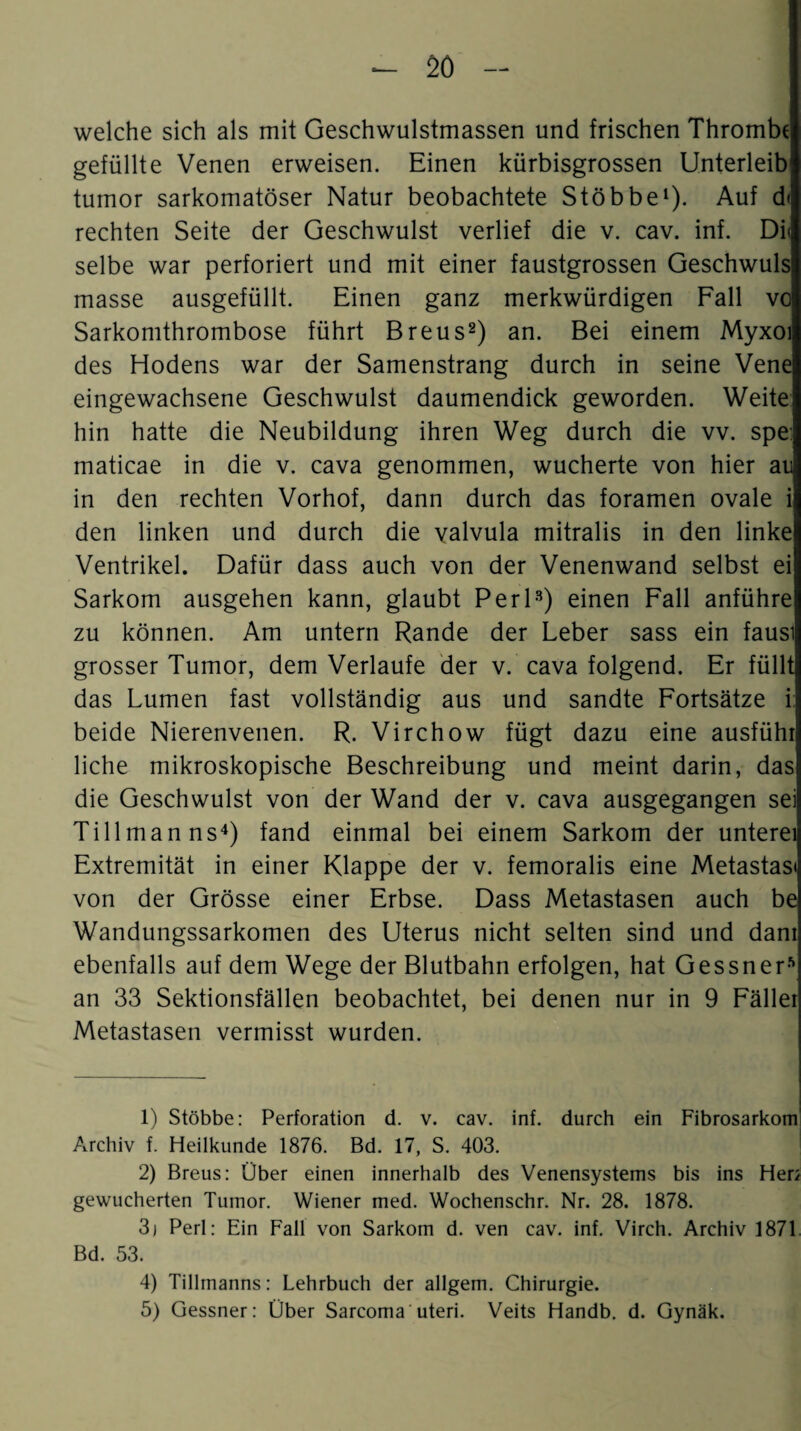 welche sich als mit Geschwulstmassen und frischen Thrombe gefüllte Venen erweisen. Einen kürbisgrossen Unterleib tuinor sarkomatöser Natur beobachtete Stöbbe1). Auf d< rechten Seite der Geschwulst verlief die v. cav. inf. Di< selbe war perforiert und mit einer faustgrossen Geschwuls masse ausgefüllt. Einen ganz merkwürdigen Fall vo Sarkomthrombose führt Breus2) an. Bei einem Myxoi des Hodens war der Samenstrang durch in seine Vene eingewachsene Geschwulst daumendick geworden. Weite hin hatte die Neubildung ihren Weg durch die vv. spe: maticae in die v. cava genommen, wucherte von hier au in den rechten Vorhof, dann durch das foramen ovale i den linken und durch die valvula mitralis in den linke Ventrikel. Dafür dass auch von der Venenwand selbst ei Sarkom ausgehen kann, glaubt Perl3) einen Fall anführe zu können. Am untern Rande der Leber sass ein fausi grosser Tumor, dem Verlaufe der v. cava folgend. Er füllt das Lumen fast vollständig aus und sandte Fortsätze i beide Nierenvenen. R. Virchow fügt dazu eine ausfühl liehe mikroskopische Beschreibung und meint darin, das die Geschwulst von der Wand der v. cava ausgegangen sei Till man ns4 5) fand einmal bei einem Sarkom der unterei Extremität in einer Klappe der v. femoralis eine Metastasi von der Grösse einer Erbse. Dass Metastasen auch be Wandungssarkomen des Uterus nicht selten sind und dam ebenfalls auf dem Wege der Blutbahn erfolgen, hat Gessner* an 33 Sektionsfällen beobachtet, bei denen nur in 9 Fäller Metastasen vermisst wurden. 1) Stöbbe: Perforation d. v. cav. inf. durch ein Fibrosarkom Archiv f. Heilkunde 1876. Bd. 17, S. 403. 2) Breus: Über einen innerhalb des Venensystems bis ins Her; gewucherten Tumor. Wiener med. Wochenschr. Nr. 28. 1878. 3j Perl: Ein Fall von Sarkom d. ven cav. inf. Virch. Archiv 1871 Bd. 53. 4) Tillmanns: Lehrbuch der allgem. Chirurgie. 5) Gessner: Über Sarcoma uteri. Veits Handb. d. Gynäk.