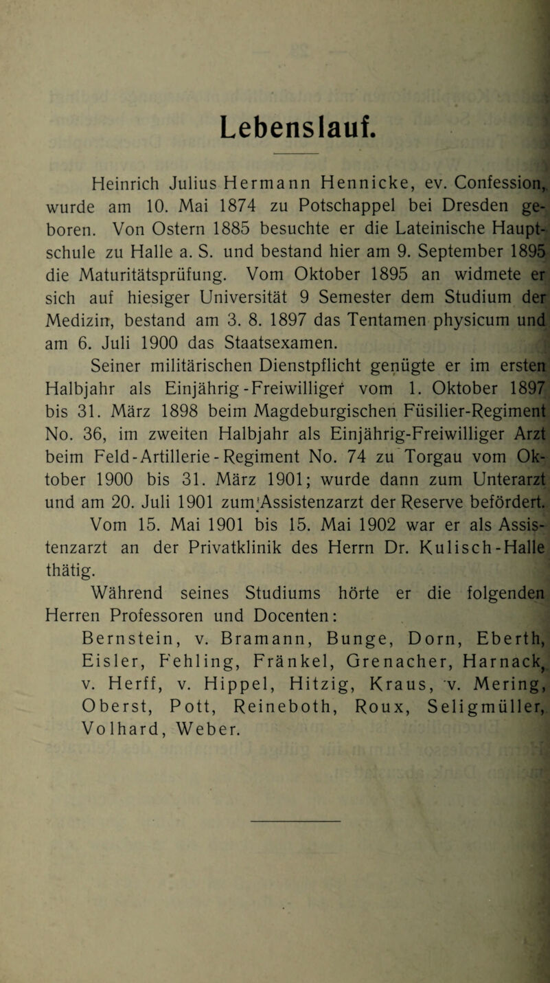 Lebenslauf. Heinrich Julius Hermann Hennicke, ev. Confession, wurde am 10. Mai 1874 zu Potschappel bei Dresden ge¬ boren. Von Ostern 1885 besuchte er die Lateinische Haupt¬ schule zu Halle a. S. und bestand hier am 9. September 1895 die Maturitätsprüfung. Vom Oktober 1895 an widmete er sich auf hiesiger Universität 9 Semester dem Studium der Medizin, bestand am 3. 8. 1897 das Tentamen physicum und am 6. Juli 1900 das Staatsexamen. Seiner militärischen Dienstpflicht genügte er im ersten Halbjahr als Einjährig-Freiwilliger vom 1. Oktober 1897 bis 31. März 1898 beim Magdeburgischen Füsilier-Regiment No. 36, im zweiten Halbjahr als Einjährig-Freiwilliger Arzt beim Feld - Artillerie - Regiment No. 74 zu Torgau vom Ok¬ tober 1900 bis 31. März 1901; wurde dann zum Unterarzt und am 20. Juli 1901 zunrAssistenzarzt der Reserve befördert. Vom 15. Mai 1901 bis 15. Mai 1902 war er als Assis¬ tenzarzt an der Privatklinik des Herrn Dr. Kulisch-Halle thätig. J Während seines Studiums hörte er die folgenden Herren Professoren und Docenten: Bernstein, v. Bramann, Bunge, Dorn, Eberth, Eisler, Fehling, Fränkel, Grenacher, Harnack, v. Herff, v. Hippel, Hitzig, Kraus, v. Mering, Oberst, Pott, Reineboth, Roux, Seligmüller, Vo lhard, Weber.