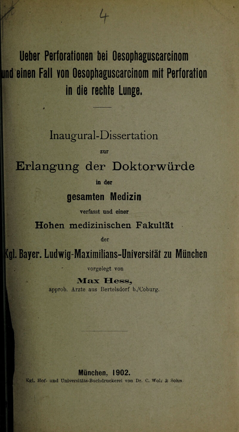 lieber Perforationen bei Oesophaguscarcinom und einen Fall von Oesophaguscarcinom mit Perforation f in die rechte Lunge. Inaugural-Dissertation zur Erlangung der Doktorwürde in der gesamten Medizin verfasst und einer Hohen medizinischen Fakultät der [gl. Bayer. Ludwig-Maximilians-Universität zu München vorgelegt von Max Hess5 approb. Arzte aus Bertelsdorf b./Coburg. München, 1902. Kgl. Hof* und Universitäts-Buchdruckerei von Dr. C. Woli Sc Sohn