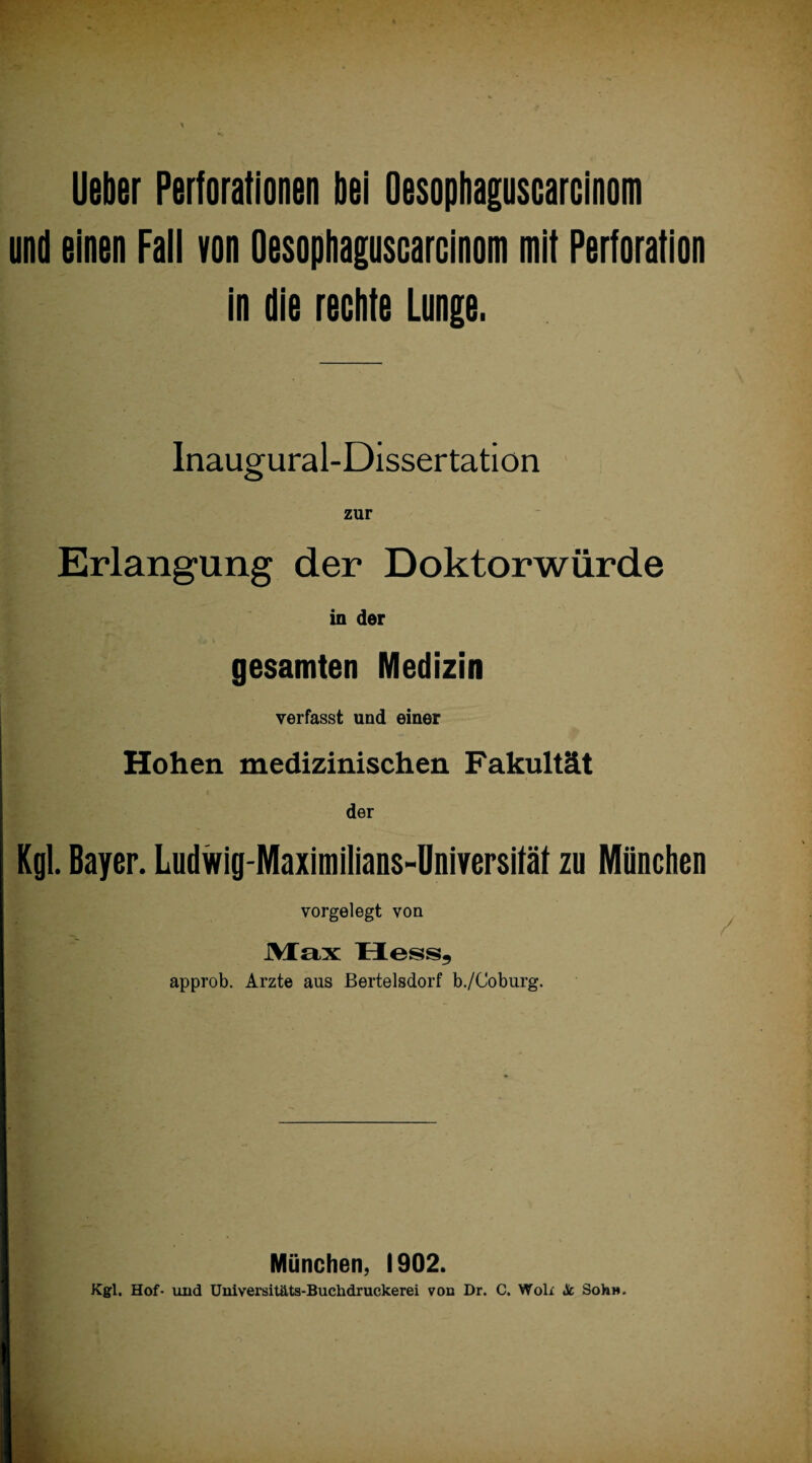 Ueber Perforationen bei Oesophaguscarcinom und einen Fall von Oesophaguscarcinom mit Perforation in die rechte Lunge. Inaugural-Dissertation zur Erlangung der Doktorwürde in der gesamten Medizin verfasst und einer Hohen medizinischen Fakultät der Kgl. Bayer. Ludwig-Maximilians-Universität zu München vorgelegt von Max Hess, approb. Arzte aus Bertelsdorf b./Coburg. München, 1902. Kgl. Hof- und Universitäts-Buchdruckerei von Dr. C. Wok Sc Soh».