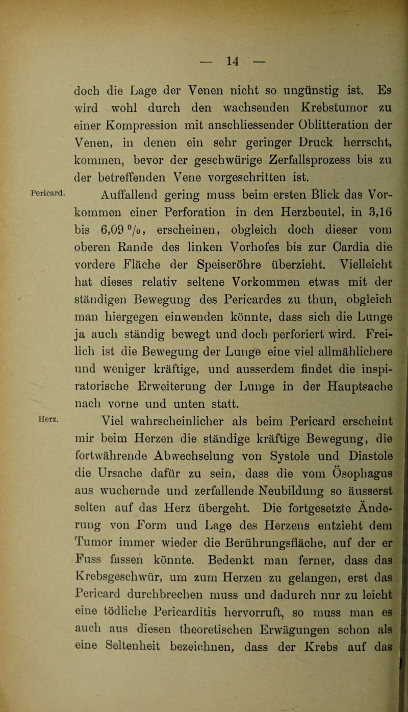 Pericard. Herz. doch die Lage der Venen nicht so ungünstig ist. Es wird wohl durch den wachsenden Krebstumor zu einer Kompression mit anschliessender Oblitteration der Venen, in denen ein sehr geringer Druck herrscht, kommen, bevor der geschwürige Zerfallsprozess bis zu der betreffenden Vene vorgeschritten ist. Auffallend gering muss beim ersten Blick das Vor¬ kommen einer Perforation in den Herzbeutel, in 3,16 bis 6,09 °/o, erscheinen, obgleich doch dieser vom oberen Rande des linken Vorhofes bis zur Cardia die vordere Fläche der Speiseröhre überzieht. Vielleicht hat dieses relativ seltene Vorkommen etwas mit der ständigen Bewegung des Pericardes zu thun, obgleich man hiergegen ein wenden könnte, dass sich die Lunge ja auch ständig bewegt und doch perforiert wird. Frei¬ lich ist die Bewegung der Lunge eine viel allmählichere und weniger kräftige, und ausserdem findet die inspi¬ ratorische Erweiterung der Lunge in der Hauptsache nach vorne und unten statt. Viel wahrscheinlicher als beim Pericard erscheint mir beim Herzen die ständige kräftige Bewegung, die fortwährende Abwechselung von Systole und Diastole die Ursache dafür zu sein, dass die vom Ösophagus aus wuchernde und zerfallende Neubildung so äusserst selten auf das Herz übergeht. Die fortgesetzte Ände¬ rung von Form und Lage des Herzens entzieht dem Tumor immer wieder die Berührungsfläche, auf der er Fuss fassen könnte. Bedenkt man ferner, dass das Krebsgeschwür, um zum Herzen zu gelangen, erst das Pericard durchbrechen muss und dadurch nur zu leicht eine tödliche Pericarditis hervorruft, so muss man es auch aus diesen theoretischen Erwägungen schon als eine Seltenheit bezeichnen, dass der Krebs auf das