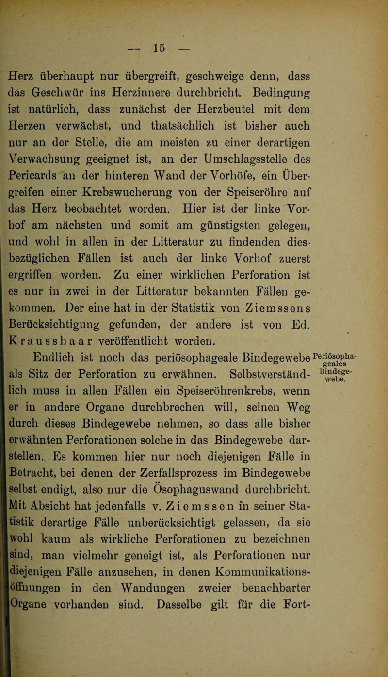 Herz überhaupt nur übergreift, geschweige denn, dass das Geschwür ins Herzinnere durchbricht. Bedingung ist natürlich, dass zunächst der Herzbeutel mit dem Herzen verwächst, und thatsächlich ist bisher auch nur an der Stelle, die am meisten zu einer derartigen Verwachsung geeignet ist, an der Umschlagsstelle des Pericards an der hinteren Wand der Vorhöfe, ein Über¬ greifen einer Krebswucherung von der Speiseröhre auf das Herz beobachtet worden. Hier ist der linke Vor¬ hof am nächsten und somit am günstigsten gelegen, und wohl in allen in der Litteratur zu findenden dies¬ bezüglichen Fällen ist auch der linke Vorhof zuerst ergriffen worden. Zu einer wirklichen Perforation ist es nur in zwei in der Litteratur bekannten Fällen ge¬ kommen. Der eine hat in der Statistik von Ziemssens Berücksichtigung gefunden, der andere ist von Ed. Krausshaar veröffentlicht worden. Endlich ist noch das periösophageale Bindegewebe Pei^sopha- als Sitz der Perforation zu erwähnen. Selbstverständ- B^b|e lieh muss in allen Fällen ein Speiseröhrenkrebs, wenn er in andere Organe durchbrechen will, seinen Weg durch dieses Bindegewebe nehmen, so dass alle bisher erwähnten Perforationen solche in das Bindegewebe dar¬ stellen. Es kommen hier nur noch diejenigen Fälle in Betracht, bei denen der Zerfallsprozess im Bindegewebe selbst endigt, also nur die Ösophagus wand durchbricht. Mit Absicht hat jedenfalls v. Ziomssen in seiner Sta¬ tistik derartige Fälle unberücksichtigt gelassen, da sie wohl kaum als wirkliche Perforationen zu bezeichnen sind, man vielmehr geneigt ist, als Perforationen nur diejenigen Fälle anzusehen, in denen Kommunikations- Öffnungen in den Wandungen zweier benachbarter Organe vorhanden sind. Dasselbe gilt für die Fort-