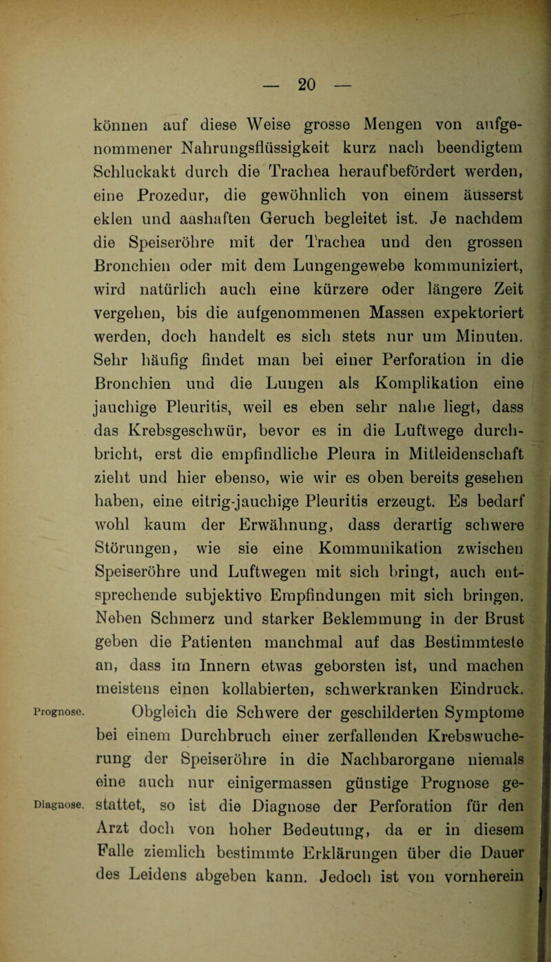 können auf diese Weise grosse Mengen von ange¬ nommener Nahrungsflüssigkeit kurz nach beendigtem Schluckakt durch die Trachea heraufbefördert werden, eine Prozedur, die gewöhnlich von einem äüsserst eklen und aashaften Geruch begleitet ist. Je nachdem die Speiseröhre mit der Trachea und den grossen Bronchien oder mit dem Lungengewebe kommuniziert, wird natürlich auch eine kürzere oder längere Zeit vergehen, bis die aufgenommenen Massen expektoriert werden, doch handelt es sich stets nur um Minuten. Sehr häufig findet man bei einer Perforation in die Bronchien und die Lungen als Komplikation eine jauchige Pleuritis, weil es eben sehr nahe liegt, dass das Krebsgeschwür, bevor es in die Luftwege durch¬ bricht, erst die empfindliche Pleura in Mitleidenschaft zieht und hier ebenso, wie wir es oben bereits gesehen haben, eine eitrig-jauchige Pleuritis erzeugt. Es bedarf wohl kaum der Erwähnung, dass derartig schwere Störungen, wie sie eine Kommunikation zwischen Speiseröhre und Luftwegen mit sich bringt, auch ent¬ sprechende subjektive Empfindungen mit sich bringen. Neben Schmerz und starker Beklemmung in der Brust geben die Patienten manchmal auf das Bestimmteste an, dass im Innern etwas geborsten ist, und machen meistens einen kollabierten, schwerkranken Eindruck. Prognose. Obgleich die Schwere der geschilderten Symptome bei einem Durchbruch einer zerfallenden Krebswuche¬ rung der Speiseröhre in die Nachbarorgane niemals eine auch nur einigermassen günstige Prognose ge- Diagnose. stattet, so ist die Diagnose der Perforation für den Arzt doch von hoher Bedeutung, da er in diesem Falle ziemlich bestimmte Erklärungen über die Dauer des Leidens abgeben kann. Jedoch ist von vornherein