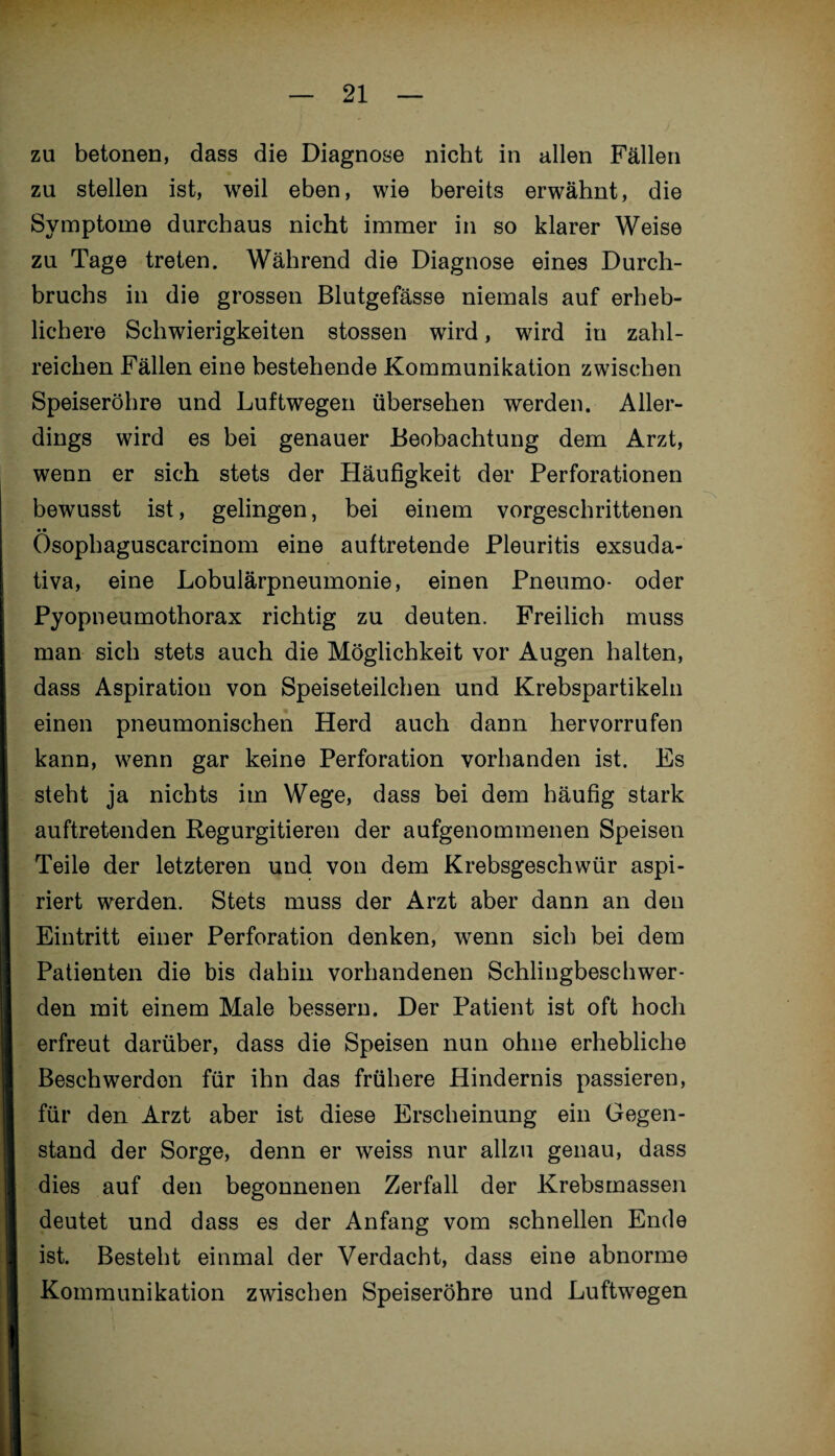 zu betonen, dass die Diagnose nicht in allen Fällen zu stellen ist, weil eben, wie bereits erwähnt, die Symptome durchaus nicht immer in so klarer Weise zu Tage treten. Während die Diagnose eines Durch¬ bruchs in die grossen Blutgefässe niemals auf erheb¬ lichere Schwierigkeiten stossen wird, wird in zahl¬ reichen Fällen eine bestehende Kommunikation zwischen Speiseröhre und Luftwegen übersehen werden. Aller¬ dings wird es bei genauer Beobachtung dem Arzt, wenn er sich stets der Häufigkeit der Perforationen bewusst ist, gelingen, bei einem vorgeschrittenen •• Osophaguscarcinom eine auftretende Pleuritis exsuda¬ tiva, eine Lobulärpneumonie, einen Pneumo- oder Pyopneumothorax richtig zu deuten. Freilich muss man sich stets auch die Möglichkeit vor Augen halten, dass Aspiration von Speiseteilchen und Krebspartikeln einen pneumonischen Herd auch dann hervorrufen kann, wenn gar keine Perforation vorhanden ist. Es steht ja nichts im Wege, dass bei dem häufig stark auftretenden Regurgitieren der aufgenommenen Speisen Teile der letzteren und von dem Krebsgeschwür aspi¬ riert werden. Stets muss der Arzt aber dann an den Eintritt einer Perforation denken, wenn sich bei dem Patienten die bis dahin vorhandenen Schlingbeschwer¬ den mit einem Male bessern. Der Patient ist oft hoch erfreut darüber, dass die Speisen nun ohne erhebliche Beschwerden für ihn das frühere Hindernis passieren, für den Arzt aber ist diese Erscheinung ein Gegen¬ stand der Sorge, denn er weiss nur allzu genau, dass dies auf den begonnenen Zerfall der Krebsmassen deutet und dass es der Anfang vom schnellen Ende ist. Besteht einmal der Verdacht, dass eine abnorme Kommunikation zwischen Speiseröhre und Luftwegen