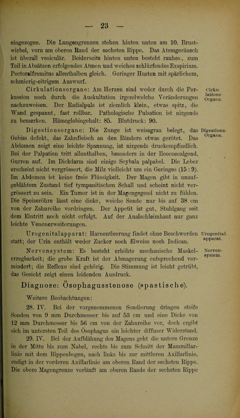 eingezogen. Die Lungengrenzen stehen hinten unten am 10. Brust¬ wirbel, vorn am oberen Rand der sechsten Rippe. Das Atemgeräusch ist überall vesiculär. Beiderseits hinten unten besteht rauhes, zum Teil in Absätzen erfolgendes Atmen und weiches schlürfendes Exspirium. Pectoralfremitus allenthalben gleich. Geringer Husten mit spärlichem, schmierig-eitrigem Auswurf. Cirkulationsorgane: Am Herzen sind weder durch die Per¬ kussion noch durch die Auskultation irgendwelche Veränderungen nachzuweisen. Der Radialpuls ist ziemlich klein, etwas spitz, die Wand gespannt, fast rollbar. Pathologische Pulsation ist nirgends zu bemerken. Hämoglobingehalt: 85. Blutdruck: 90. Digestionsorgane: Die Zunge ist weissgrau belegt, das Gebiss defekt, das Zahnfleisch an den Rändern etwas gerötet. Das Abdomen zeigt eine leichte Spannung, ist nirgends druckempfindlich. Bei der Palpation tritt allenthalben, besonders in der Ileocoecalgend, Gurren auf. Im Dickdarm sind einige Scybala palpabel. Die Leber erscheint nicht vergrössert, die Milz vielleicht um ein Geringes (15 : 9). Im Abdomen ist keine freie Flüssigkeit. Der Magen gibt in unauf¬ geblähtem Zustand tief tympanitischen Schall und scheint nicht ver¬ grössert zu sein. Ein Tumor ist in der Magengegend nicht zu fühlen. Die Speiseröhre lässt eine dicke, weiche Sonde nur bis auf 38 cm von der Zahnreihe Vordringen. Der Appetit ist gut, Stuhlgang seit dem Eintritt noch nicht erfolgt. Auf der Analschleimhaut nur ganz leichte Venenerweiterungen. Urogenitalapparat: Harnentleerung findet ohne Beschwerden statt; der Urin enthält weder Zucker noch Eiweiss noch Indican. N'ervensystem: Es besteht erhöhte mechanische Muskel¬ erregbarkeit; die grobe Kraft ist der Abmagerung entsprechend ver¬ mindert; die Reflexe sind gehörig. Die Stimmung ist leicht getrübt, das Gesicht zeigt einen leidenden Ausdruck. • • Diagnose: Osophagusstenose (spastische). Weitere Beobachtungen: 28. IV. Bei der vorgenommenen Sondierung dringen steife Sonden von 9 mm Durchmesser bis auf 53 cm und eine Dicke von 12 mm Durchmesser bis 56 cm von der Zahnreihe vor, doch ergibt sich im untersten Teil des Ösophagus ein leichter diffuser Widerstand. 29. IV. Bei der Aufblähung des Magens geht die untere Grenze in der Mitte bis zum Nabel, rechts bis zum Schnitt der Mammillar- linie mit dem Rippenbogen, nach links bis zur mittleren Axillarlinie, endigt in der vorderen Axillarlinie am oberen Rand der sechsten Rippe. Die obere Magengrenze verläuft am oberen Rande der sechsten Rippe Cirku lations- Organe. Digestions- Organe. Urogenital¬ apparat. Nerven¬ system.
