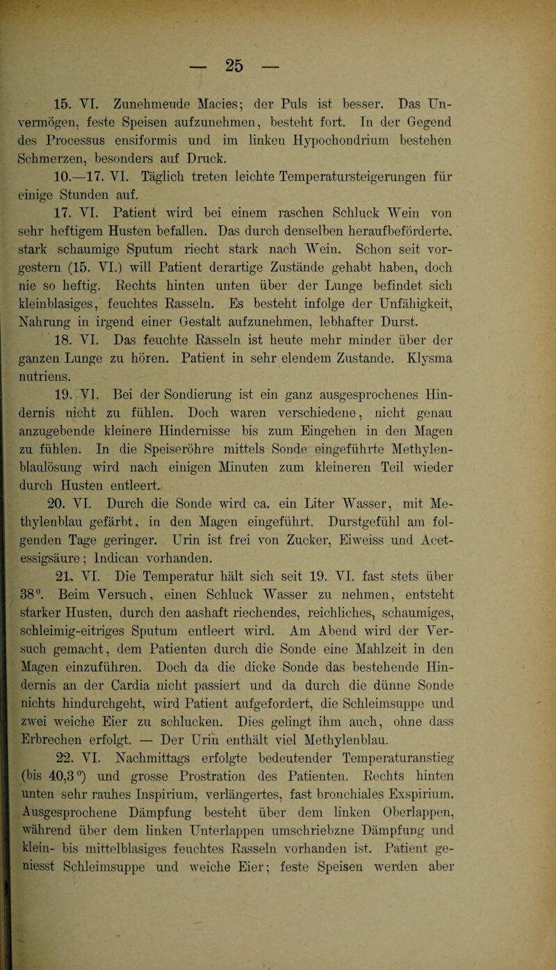 15. VI. Zunehmende Macies; cler Puls ist besser. Das Un¬ vermögen, feste Speisen aufzunehmen, besteht fort. In der Gegend des Processus ensiformis und im linken Hypochondrium bestehen Schmerzen, besonders auf Druck. 10.—17. VI. Täglich treten leichte Temperatursteigerungen für einige Stunden auf. 17. VI. Patient wird bei einem raschen Schluck Wein von sehr heftigem Husten befallen. Das durch denselben heraufbeförderte, stark schaumige Sputum riecht stark nach Wein. Schon seit vor¬ gestern (15. VI.) will Patient derartige Zustände gehabt haben, doch nie so heftig. Rechts hinten unten über der Lunge befindet sich kleinblasiges, feuchtes Rasseln. Es besteht infolge der Unfähigkeit, Nahrung in irgend einer Gestalt aufzunehmen, lebhafter Durst. 18. VI. Das feuchte Rasseln ist heute mehr minder über der ganzen Lunge zu hören. Patient in sehr elendem Zustande. Klysma nutriens. 19. VI. Bei der Sondierung ist ein ganz ausgesprochenes Hin¬ dernis nicht zu fühlen. Doch waren verschiedene, nicht genau anzugebende kleinere Hindernisse bis zum Eingehen in den Magen zu fühlen. In die Speiseröhre mittels Sonde eingeführte Methylen¬ blaulösung wird nach einigen Minuten zum kleineren Teil wieder durch Husten entleert. 20. VI. Durch die Sonde wird ca. ein Liter Wasser, mit Me¬ thylenblau gefärbt, in den Magen eingeführt. Durstgefühl am fol¬ genden Tage geringer. Urin ist frei von Zucker, Eiweiss und Acet- essigsäure; lndican vorhanden. 21, VI. Die Temperatur hält sich seit 19. VI. fast stets über 38°. Beim Versuch, einen Schluck Wasser zu nehmen, entsteht starker Husten, durch den aashaft riechendes, reichliches, schaumiges, schleimig-eitriges Sputum entleert wird. Am Abend wird der Ver¬ such gemacht, dem Patienten durch die Sonde eine Mahlzeit in den Magen einzuführen. Doch da die dicke Sonde das bestehende Hin¬ dernis an der Cardia nicht passiert und da durch die dünne Sonde nichts hindurchgeht, wird Patient aufgefordert, die Schleimsuppe und zwei weiche Eier zu schlucken. Dies gelingt ihm auch, ohne dass Erbrechen erfolgt. — Der Urin enthält viel Methylenblau. 22. VI. Nachmittags erfolgte bedeutender Temperaturanstieg (bis 40,3 °) imd grosse Prostration des Patienten. Rechts hinten unten sehr rauhes Inspirium, verlängertes, fast bronchiales Exspirium. Ausgesprochene Dämpfung besteht über dem linken Oberlappen, während über dem linken Unterlappen umschriebzne Dämpfung und klein- bis mittelblasiges feuchtes Rasseln vorhanden ist. Patient ge- niesst Schleimsuppe und weiche Eier; feste Speisen werden aber