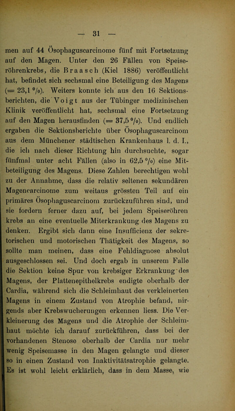 • • men auf 44 Osophaguscarcinome fünf mit Fortsetzung auf den Magen. Unter den 26 Fällen von Speise¬ röhrenkrebs, die Braasch (Kiel 1886) veröffentlicht hat, befindet sich sechsmal eine Beteiligung des Magens (= 23,1 °/o). Weiters konnte ich aus den 16 Sektions¬ berichten, die Voigt aus der Tübinger medizinischen Klinik veröffentlicht hat, sechsmal eine Fortsetzung auf den Magen herausfinden (= 37,5 °/o). Und endlich * • ergaben die Sektionsberichte über Osophaguscarcinom aus dem Münchener städtischen Krankenhaus 1. d. I., die ich nach dieser Richtung hin durchsuchte, sogar fünfmal unter acht Fällen (also in 62,5 °/o) eine Mit¬ beteiligung des Magens. Diese Zahlen berechtigen wohl zu der Annahme, dass die relativ seltenen sekundären Magencarcinome zum weitaus grössten Teil auf ein primäres Osophaguscarcinom zurückzuführen sind, und sie fordern ferner dazu auf, bei jedem Speiseröhren krebs an eine eventuelle Miterkrankung des Magens zu denken. Ergibt sich dann eine Insufficienz der sekre¬ torischen und motorischen Thätigkeit des Magens, so sollte man meinen, dass eine Fehldiagnose absolut ausgeschlossen sei. Und doch ergab in unserem Falle die Sektion keine Spur von krebsiger Erkrankung'des Magens, der Plattenepithelkrebs endigte oberhalb der Cardia, während sich die Schleimhaut des verkleinerten Magens in einem Zustand von Atrophie befand, nir¬ gends aber Krebswucherungen erkennen Hess. Die Ver¬ kleinerung des Magens und die Atrophie der Schleim¬ haut möchte ich darauf zurückführen, dass bei der vorhandenen Stenose oberhalb der Cardia nur mehr wenig Speisemasse in den Magen gelangte und dieser so in einen Zustand von Inaktivitätsatrophie gelangte. Es ist wohl leicht erklärlich, dass in dem Masse, wie