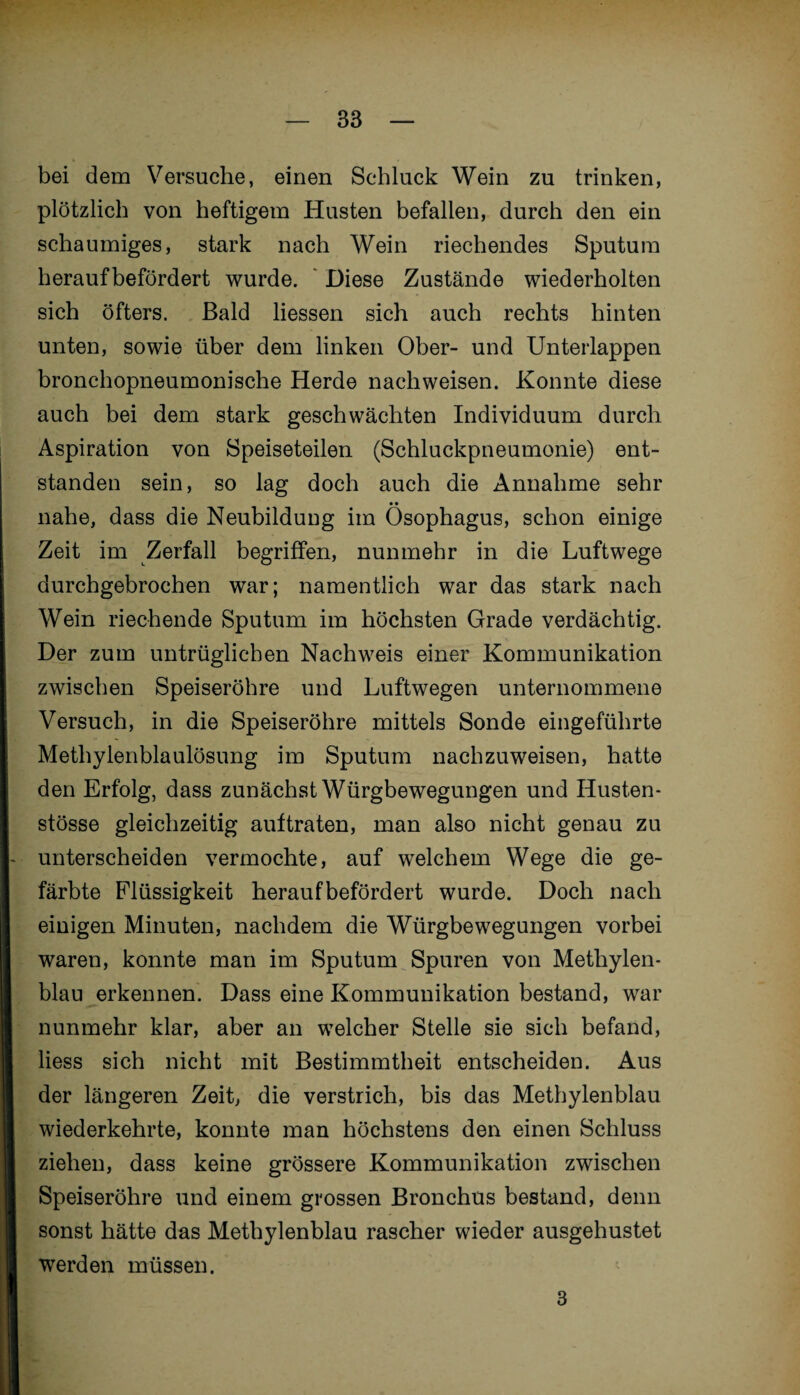 bei dem Versuche, einen Schluck Wein zu trinken, plötzlich von heftigem Husten befallen, durch den ein schaumiges, stark nach Wein riechendes Sputum herauf befördert wurde. Diese Zustände wiederholten sich öfters. Bald Hessen sich auch rechts hinten unten, sowie über dem linken Ober- und Unterlappen bronchopneumonische Herde nachweisen. Konnte diese auch bei dem stark geschwächten Individuum durch Aspiration von Speiseteilen (Schluckpneumonie) ent¬ standen sein, so lag doch auch die Annahme sehr • • nahe, dass die Neubildung im Ösophagus, schon einige Zeit im Zerfall begriffen, nunmehr in die Luftwege durchgebrochen war; namentlich war das stark nach Wein riechende Sputum im höchsten Grade verdächtig. Der zum untrüglichen Nachweis einer Kommunikation zwischen Speiseröhre und Luftwegen unternommene Versuch, in die Speiseröhre mittels Sonde eingeführte Methylenblaulösung im Sputum nachzuweisen, hatte den Erfolg, dass zunächst Würgbewegungen und Husten- stösse gleichzeitig aultraten, man also nicht genau zu unterscheiden vermochte, auf welchem Wege die ge¬ färbte Flüssigkeit heraufbefördert wurde. Doch nach einigen Minuten, nachdem die Würgbewegungen vorbei waren, konnte man im Sputum Spuren von Methylen¬ blau erkennen. Dass eine Kommunikation bestand, war nunmehr klar, aber an welcher Stelle sie sich befand, Hess sich nicht mit Bestimmtheit entscheiden. Aus der längeren Zeit, die verstrich, bis das Methylenblau wiederkehrte, konnte man höchstens den einen Schluss ziehen, dass keine grössere Kommunikation zwischen Speiseröhre und einem grossen Bronchus bestand, denn sonst hätte das Methylenblau rascher wieder ausgehustet werden müssen. 3