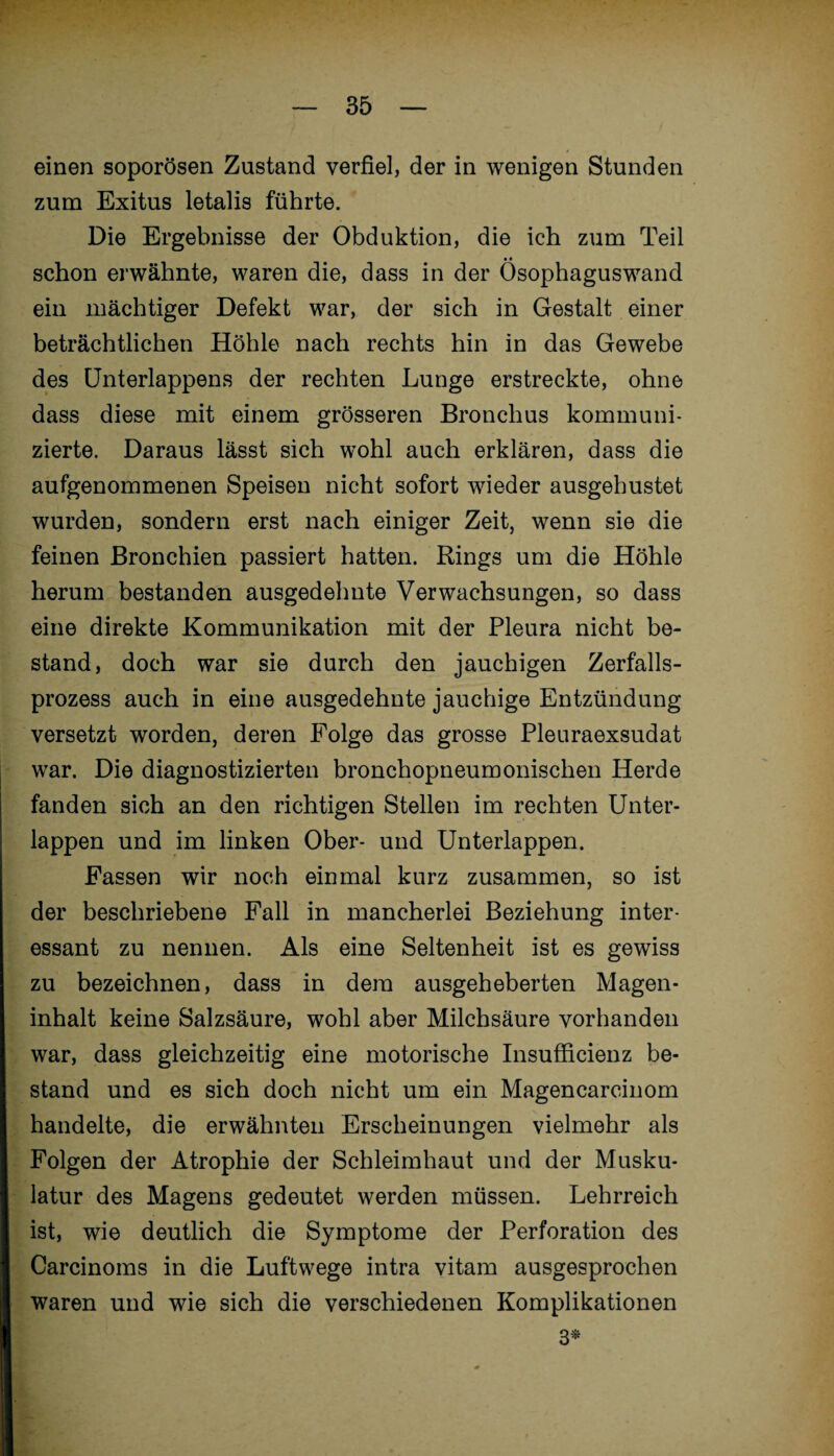 einen soporösen Zustand verfiel, der in wenigen Stunden zum Exitus letalis führte. Die Ergebnisse der Obduktion, die ich zum Teil schon erwähnte, waren die, dass in der Ösophaguswand ein mächtiger Defekt war, der sich in Gestalt einer beträchtlichen Höhle nach rechts hin in das Gewebe des Unterlappens der rechten Lunge erstreckte, ohne dass diese mit einem grösseren Bronchus kommuni¬ zierte. Daraus lässt sich wohl auch erklären, dass die aufgenommenen Speisen nicht sofort wieder ausgehustet wurden, sondern erst nach einiger Zeit, wenn sie die feinen Bronchien passiert hatten. Rings um die Höhle herum bestanden ausgedehnte Verwachsungen, so dass eine direkte Kommunikation mit der Pleura nicht be¬ stand, doch war sie durch den jauchigen Zerfalls¬ prozess auch in eine ausgedehnte jauchige Entzündung versetzt worden, deren Folge das grosse Pleuraexsudat war. Die diagnostizierten bronchopneumonischen Herde fanden sich an den richtigen Stellen im rechten Unter¬ lappen und im linken Ober- und Unterlappen. Fassen wir noch einmal kurz zusammen, so ist der beschriebene Fall in mancherlei Beziehung inter¬ essant zu nennen. Als eine Seltenheit ist es gewiss zu bezeichnen, dass in dem ausgeheberten Magen¬ inhalt keine Salzsäure, wohl aber Milchsäure vorhanden war, dass gleichzeitig eine motorische Insufficienz be¬ stand und es sich doch nicht um ein Magencarcinom handelte, die erwähnten Erscheinungen vielmehr als Folgen der Atrophie der Schleimhaut und der Musku¬ latur des Magens gedeutet werden müssen. Lehrreich ist, wie deutlich die Symptome der Perforation des Carcinoms in die Luftwege intra vitam ausgesprochen waren und wie sich die verschiedenen Komplikationen 3*