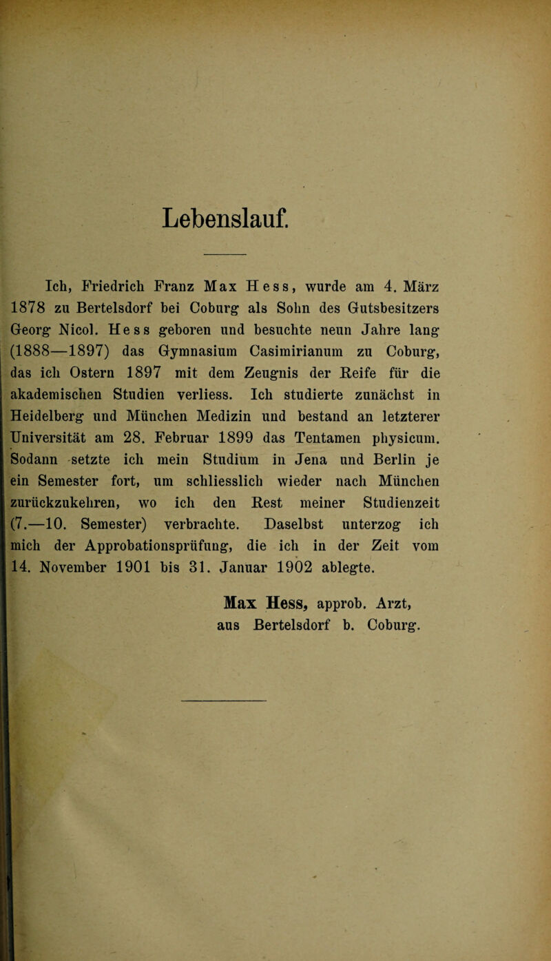 Lebenslauf. Ich, Friedrich Franz Max Hess, wurde am 4. März 1878 zu Bertelsdorf bei Coburg als Sohn des Gutsbesitzers Georg Nicol. Hess geboren und besuchte neun Jahre lang (1888—1897) das Gymnasium Casimirianum zu Coburg, das ich Ostern 1897 mit dem Zeugnis der Reife für die akademischen Studien verliess. Ich studierte zunächst in Heidelberg und München Medizin und bestand an letzterer Universität am 28. Februar 1899 das Tentamen physicum. Sodann setzte ich mein Studium in Jena und Berlin je ein Semester fort, um schliesslich wieder nach München zurückzukehren, wo ich den Rest meiner Studienzeit (7.—10. Semester) verbrachte. Daselbst unterzog ich mich der Approbationsprüfung, die ich in der Zeit vom 14. November 1901 bis 31. Januar 1902 ablegte. Max Hess, approb. Arzt, aus Bertelsdorf b. Coburg.