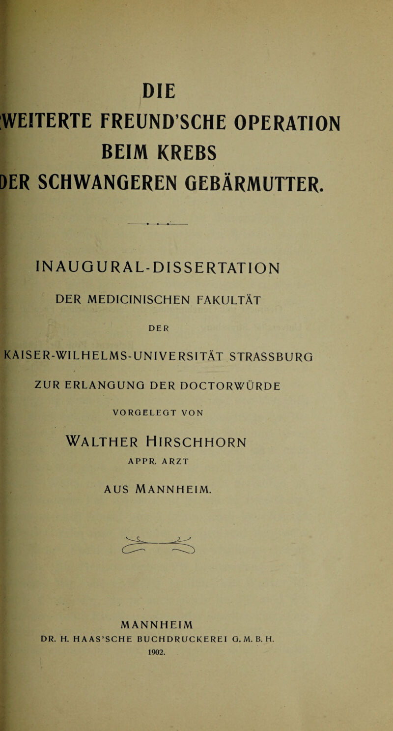 DIE WEITERTE FREUND’SCHE OPERATION BEIM KREBS DER SCHWANGEREN GEBÄRMUTTER. INAUG URAL-DISSERTATION DER MEDICINISCHEN FAKULTÄT DER KAISER-WILHELMS-UNIVERSITÄT STRASSBURO ZUR ERLANGUNG DER DOCTORWÜRDE VORGELEGT VON Walther Hirschhorn APPR. ARZT aus Mannheim. MANNHEIM DR. H. HA AS’SCHE BUCHDRUCKEREI G. M. B. H. 1902.