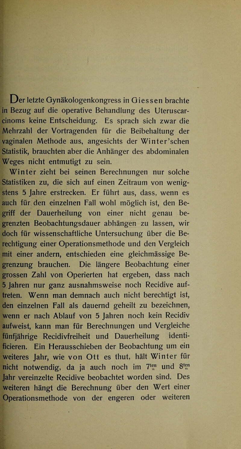 in Bezug auf die operative Behandlung des Uteruscar- cinoms keine Entscheidung. Es sprach sich zwar die Mehrzahl der Vortragenden für die Beibehaltung der vaginalen Methode aus, angesichts der Winter’schen Statistik, brauchten aber die Anhänger des abdominalen Weges nicht entmutigt zu sein. Winter zieht bei seinen Berechnungen nur solche Statistiken zu, die sich auf einen Zeitraum von wenig¬ stens 5 Jahre erstrecken. Er führt aus, dass, wenn es auch für den einzelnen Fall wohl möglich ist, den Be¬ griff der Dauerheilung von einer nicht genau be¬ grenzten Beobachtungsdauer abhängen zu lassen, wir doch für wissenschaftliche Untersuchung über die Be¬ rechtigung einer Operationsmethode und den Vergleich mit einer andern, entschieden eine gleichmässige Be¬ grenzung brauchen. Die längere Beobachtung einer grossen Zahl von Operierten hat ergeben, dass nach 5 Jahren nur ganz ausnahmsweise noch Recidive auf- treten. Wenn man demnach auch nicht berechtigt ist, den einzelnen Fall als dauernd geheilt zu bezeichnen, wenn er nach Ablauf von 5 Jahren noch kein Recidiv aufweist, kann man für Berechnungen und Vergleiche fünfjährige Recidivfreiheit und Dauerheilung identi- ficieren. Ein Herausschieben der Beobachtung um ein weiteres Jahr, wie von Ott es thut, hält Winter für nicht notwendig, da ja auch noch im 71“1 und 8^n Jahr vereinzelte Recidive beobachtet worden sind. Des weiteren hängt die Berechnung über den Wert einer Operationsmethode von der engeren oder weiteren